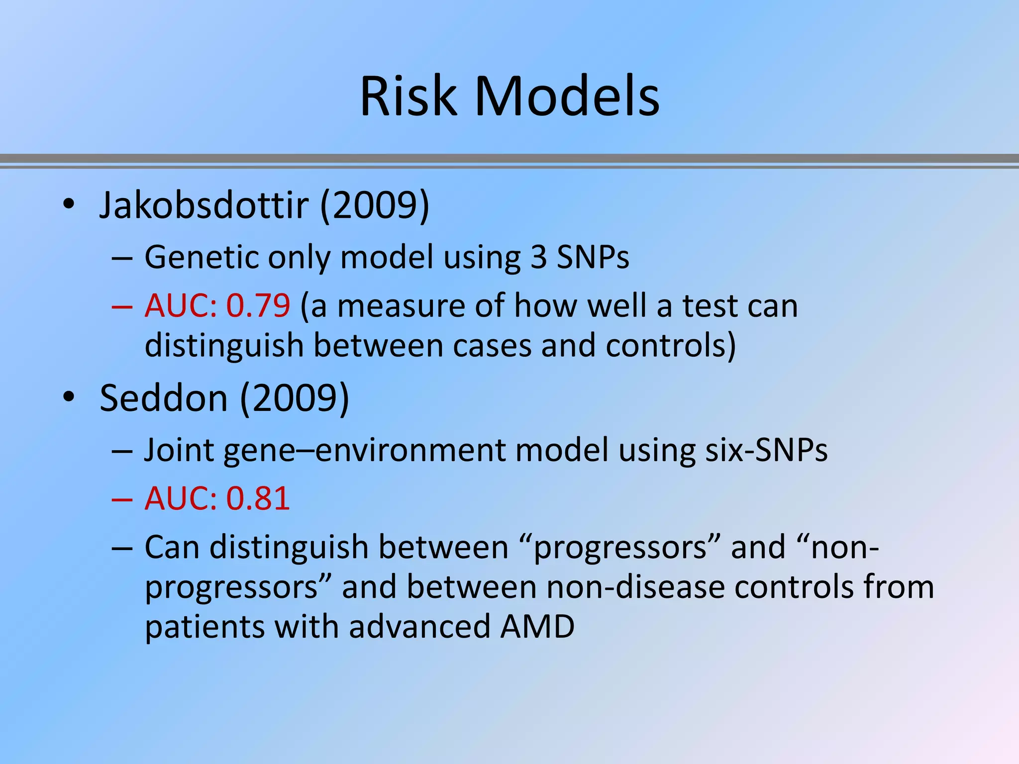 Risk Models
• Jakobsdottir (2009)
  – Genetic only model using 3 SNPs
  – AUC: 0.79 (a measure of how well a test can
    distinguish between cases and controls)
• Seddon (2009)
  – Joint gene–environment model using six-SNPs
  – AUC: 0.81
  – Can distinguish between “progressors” and “non-
    progressors” and between non-disease controls from
    patients with advanced AMD
 