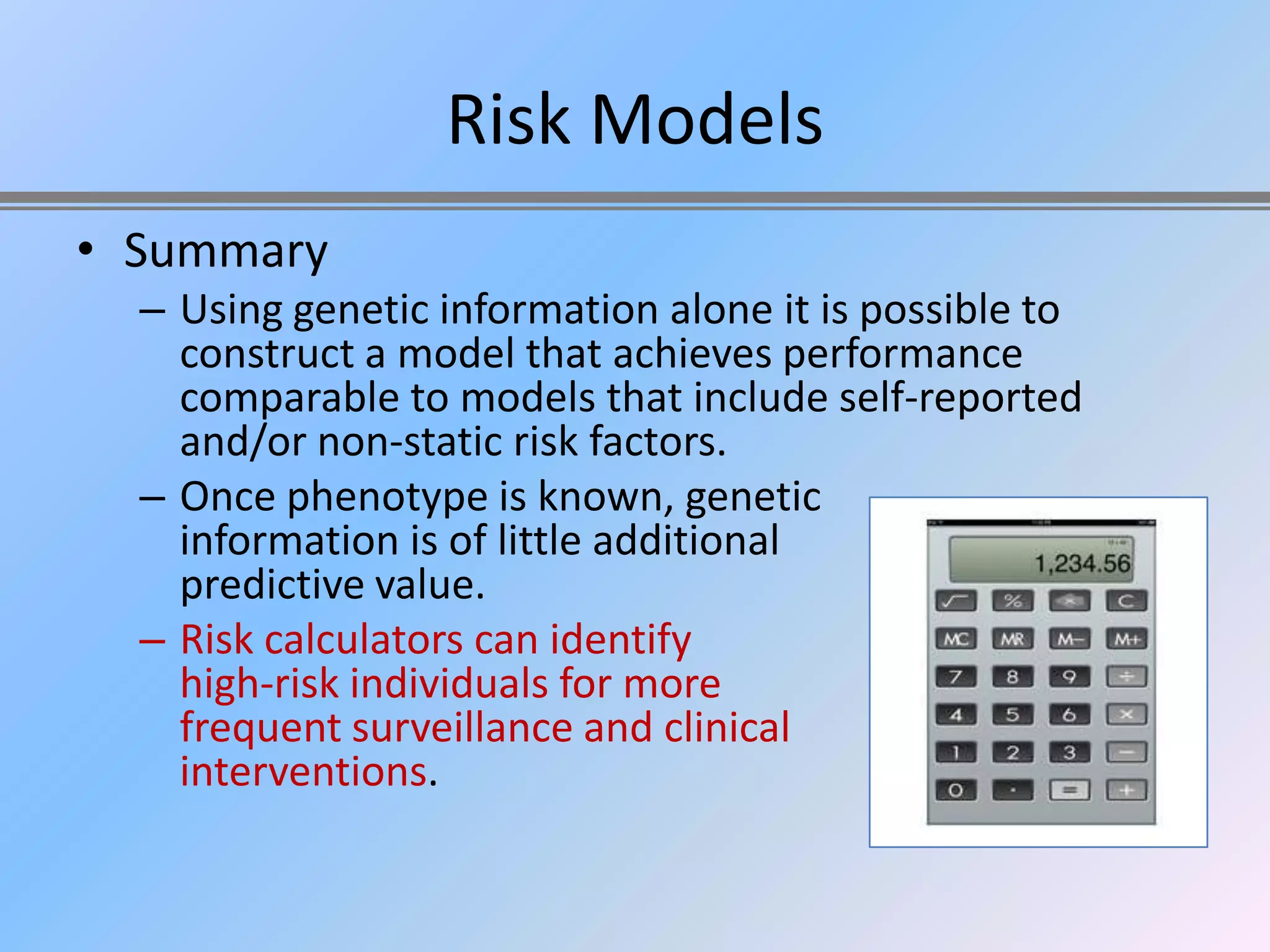 Risk Models
• Summary
  – Using genetic information alone it is possible to
    construct a model that achieves performance
    comparable to models that include self-reported
    and/or non-static risk factors.
  – Once phenotype is known, genetic
    information is of little additional
    predictive value.
  – Risk calculators can identify
    high-risk individuals for more
    frequent surveillance and clinical
    interventions.
 