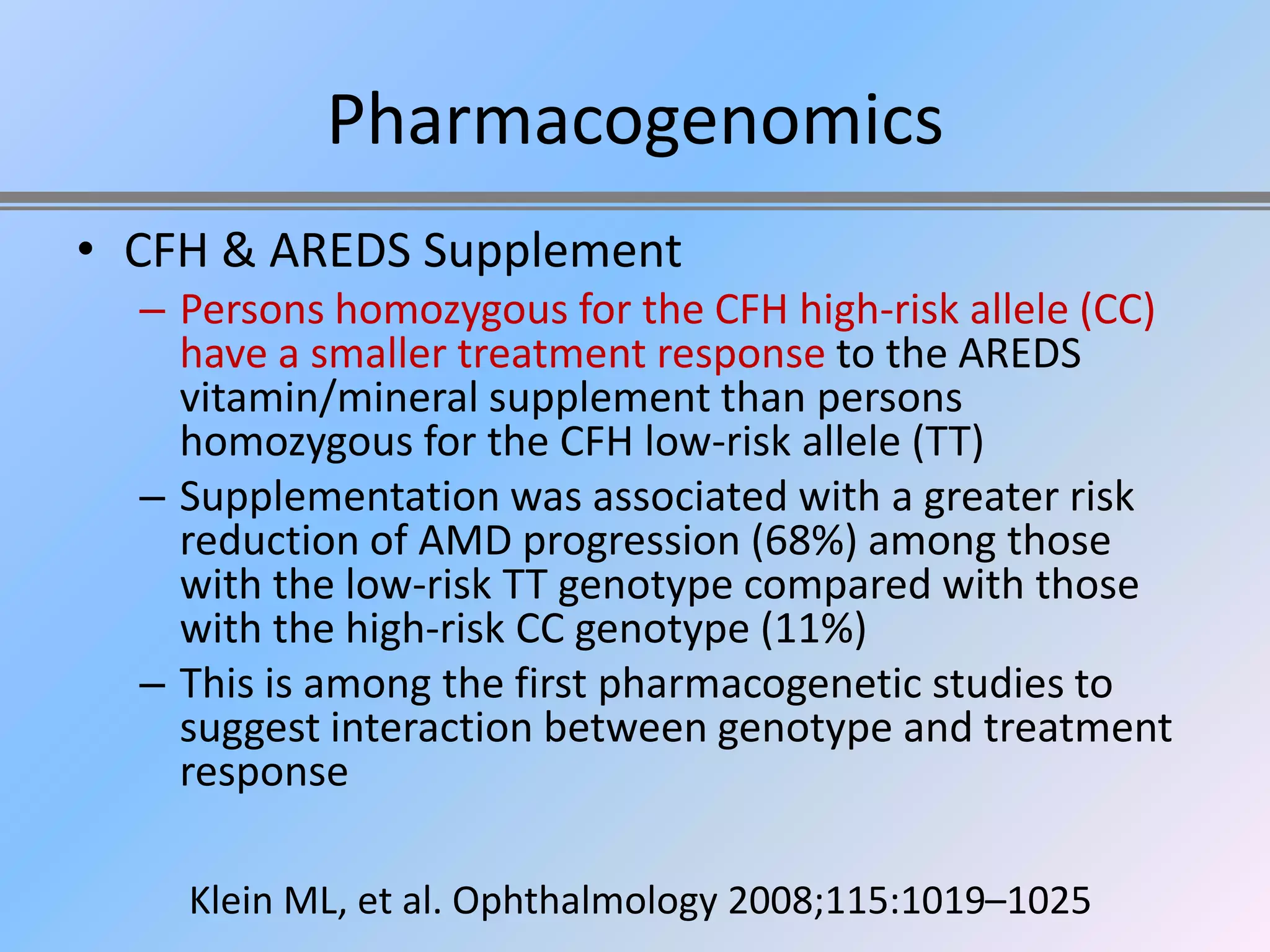 Pharmacogenomics
• CFH & AREDS Supplement
  – Persons homozygous for the CFH high-risk allele (CC)
    have a smaller treatment response to the AREDS
    vitamin/mineral supplement than persons
    homozygous for the CFH low-risk allele (TT)
  – Supplementation was associated with a greater risk
    reduction of AMD progression (68%) among those
    with the low-risk TT genotype compared with those
    with the high-risk CC genotype (11%)
  – This is among the first pharmacogenetic studies to
    suggest interaction between genotype and treatment
    response

    Klein ML, et al. Ophthalmology 2008;115:1019–1025
 