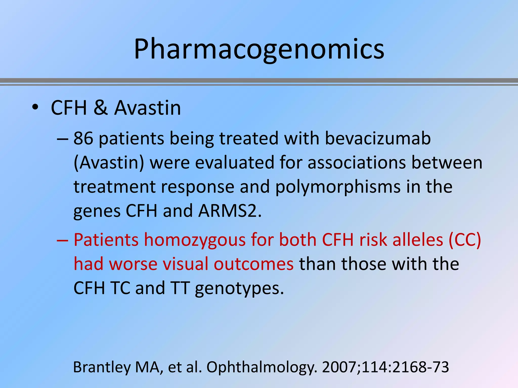Pharmacogenomics
• CFH & Avastin
  – 86 patients being treated with bevacizumab
    (Avastin) were evaluated for associations between
    treatment response and polymorphisms in the
    genes CFH and ARMS2.
  – Patients homozygous for both CFH risk alleles (CC)
    had worse visual outcomes than those with the
    CFH TC and TT genotypes.


    Brantley MA, et al. Ophthalmology. 2007;114:2168-73
 