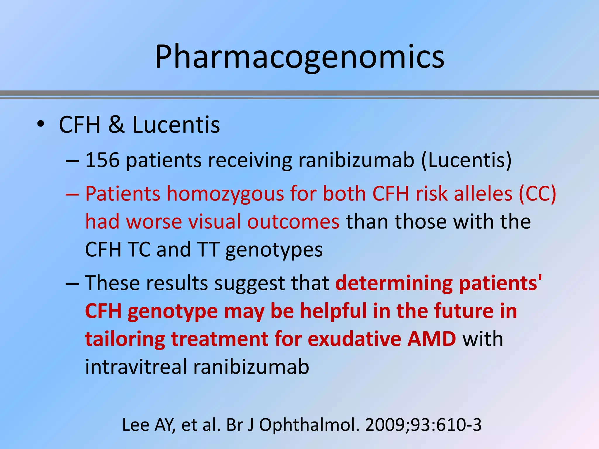 Pharmacogenomics
• CFH & Lucentis
  – 156 patients receiving ranibizumab (Lucentis)
  – Patients homozygous for both CFH risk alleles (CC)
    had worse visual outcomes than those with the
    CFH TC and TT genotypes
  – These results suggest that determining patients'
    CFH genotype may be helpful in the future in
    tailoring treatment for exudative AMD with
    intravitreal ranibizumab

       Lee AY, et al. Br J Ophthalmol. 2009;93:610-3
 