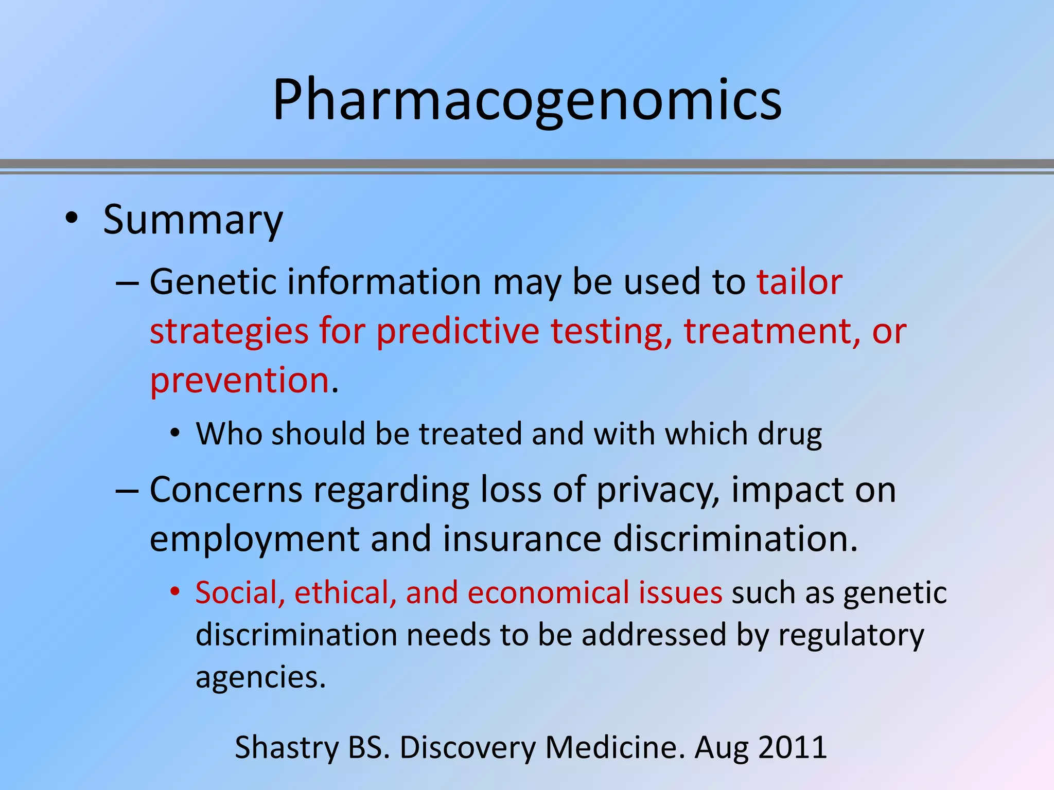 Pharmacogenomics
• Summary
  – Genetic information may be used to tailor
    strategies for predictive testing, treatment, or
    prevention.
     • Who should be treated and with which drug
  – Concerns regarding loss of privacy, impact on
    employment and insurance discrimination.
     • Social, ethical, and economical issues such as genetic
       discrimination needs to be addressed by regulatory
       agencies.

         Shastry BS. Discovery Medicine. Aug 2011
 