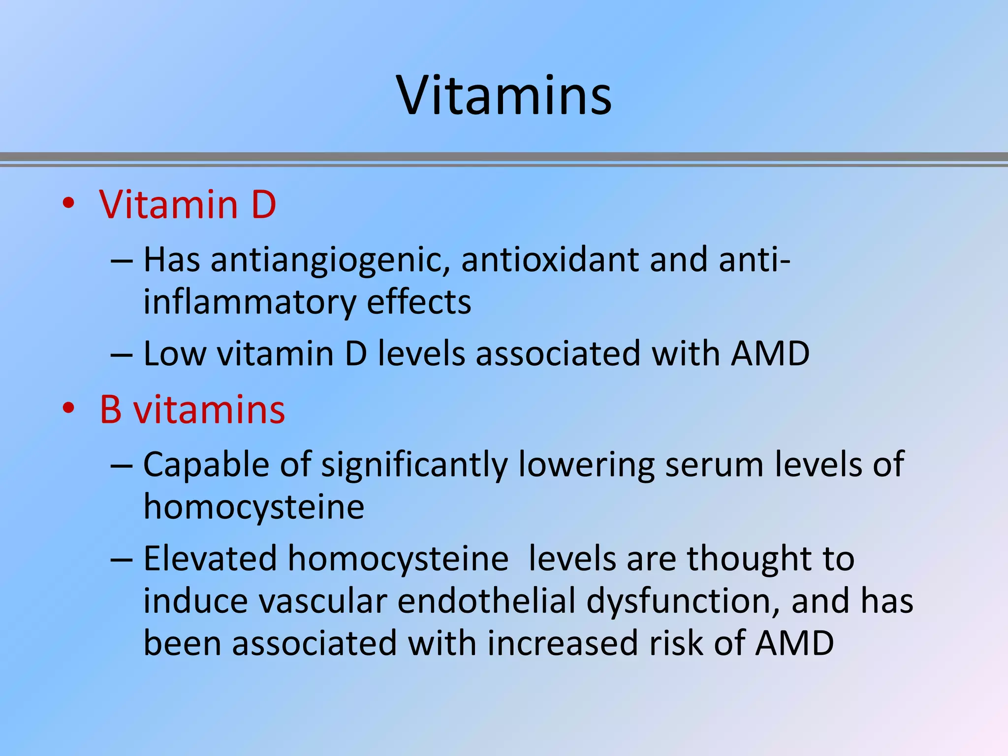 Vitamins
• Vitamin D
  – Has antiangiogenic, antioxidant and anti-
    inflammatory effects
  – Low vitamin D levels associated with AMD
• B vitamins
  – Capable of significantly lowering serum levels of
    homocysteine
  – Elevated homocysteine levels are thought to
    induce vascular endothelial dysfunction, and has
    been associated with increased risk of AMD
 