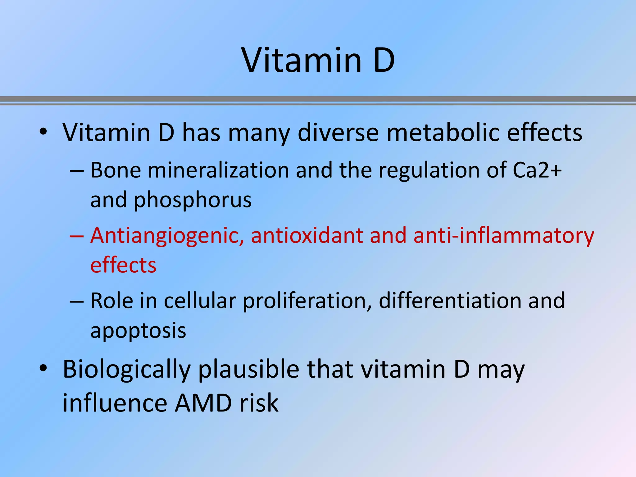 Vitamin D
• Vitamin D has many diverse metabolic effects
  – Bone mineralization and the regulation of Ca2+
    and phosphorus
  – Antiangiogenic, antioxidant and anti-inflammatory
    effects
  – Role in cellular proliferation, differentiation and
    apoptosis
• Biologically plausible that vitamin D may
  influence AMD risk
 