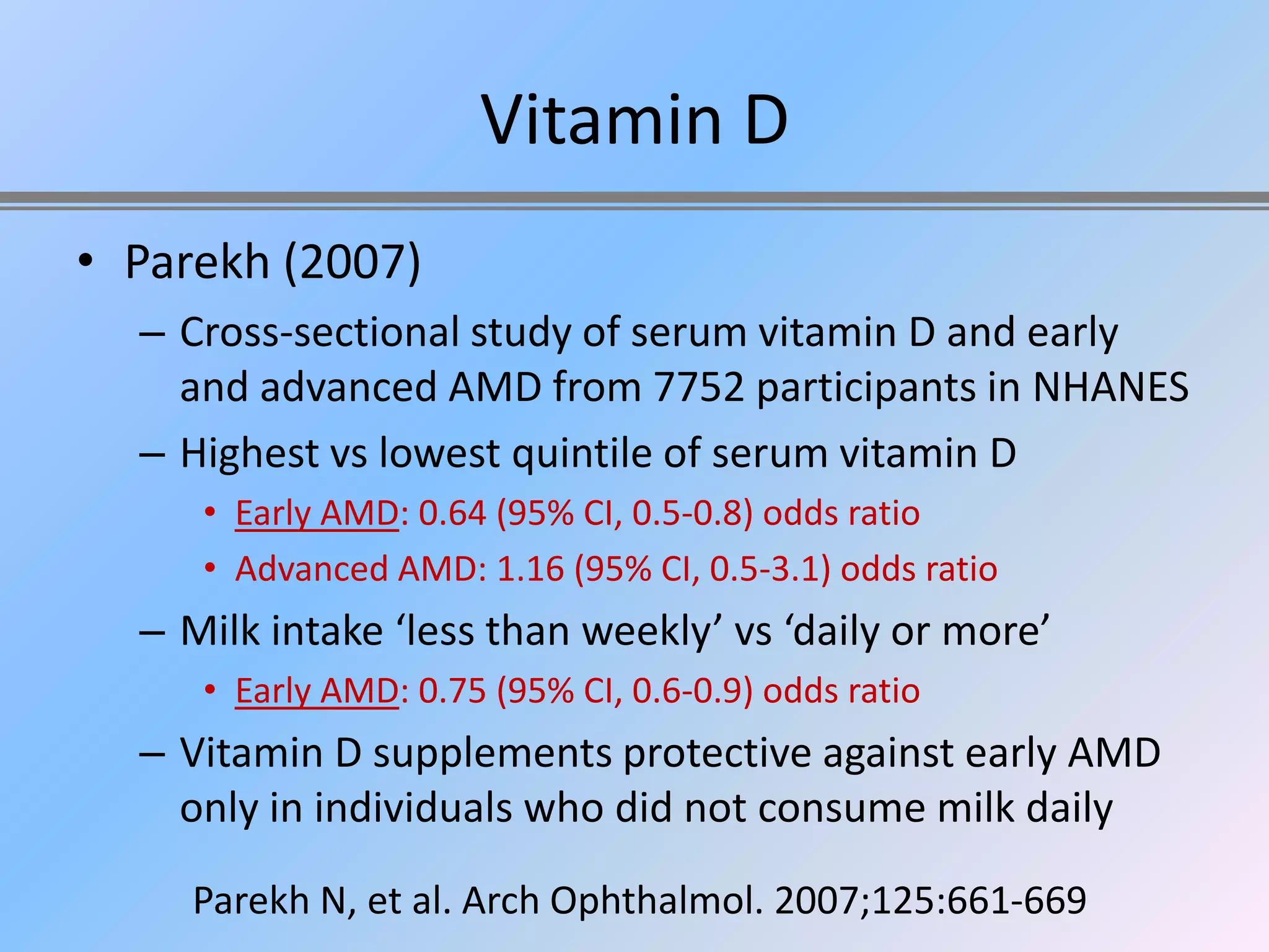 Vitamin D
• Parekh (2007)
  – Cross-sectional study of serum vitamin D and early
    and advanced AMD from 7752 participants in NHANES
  – Highest vs lowest quintile of serum vitamin D
     • Early AMD: 0.64 (95% CI, 0.5-0.8) odds ratio
     • Advanced AMD: 1.16 (95% CI, 0.5-3.1) odds ratio
  – Milk intake ‘less than weekly’ vs ‘daily or more’
     • Early AMD: 0.75 (95% CI, 0.6-0.9) odds ratio
  – Vitamin D supplements protective against early AMD
    only in individuals who did not consume milk daily
     Parekh N, et al. Arch Ophthalmol. 2007;125:661-669
 