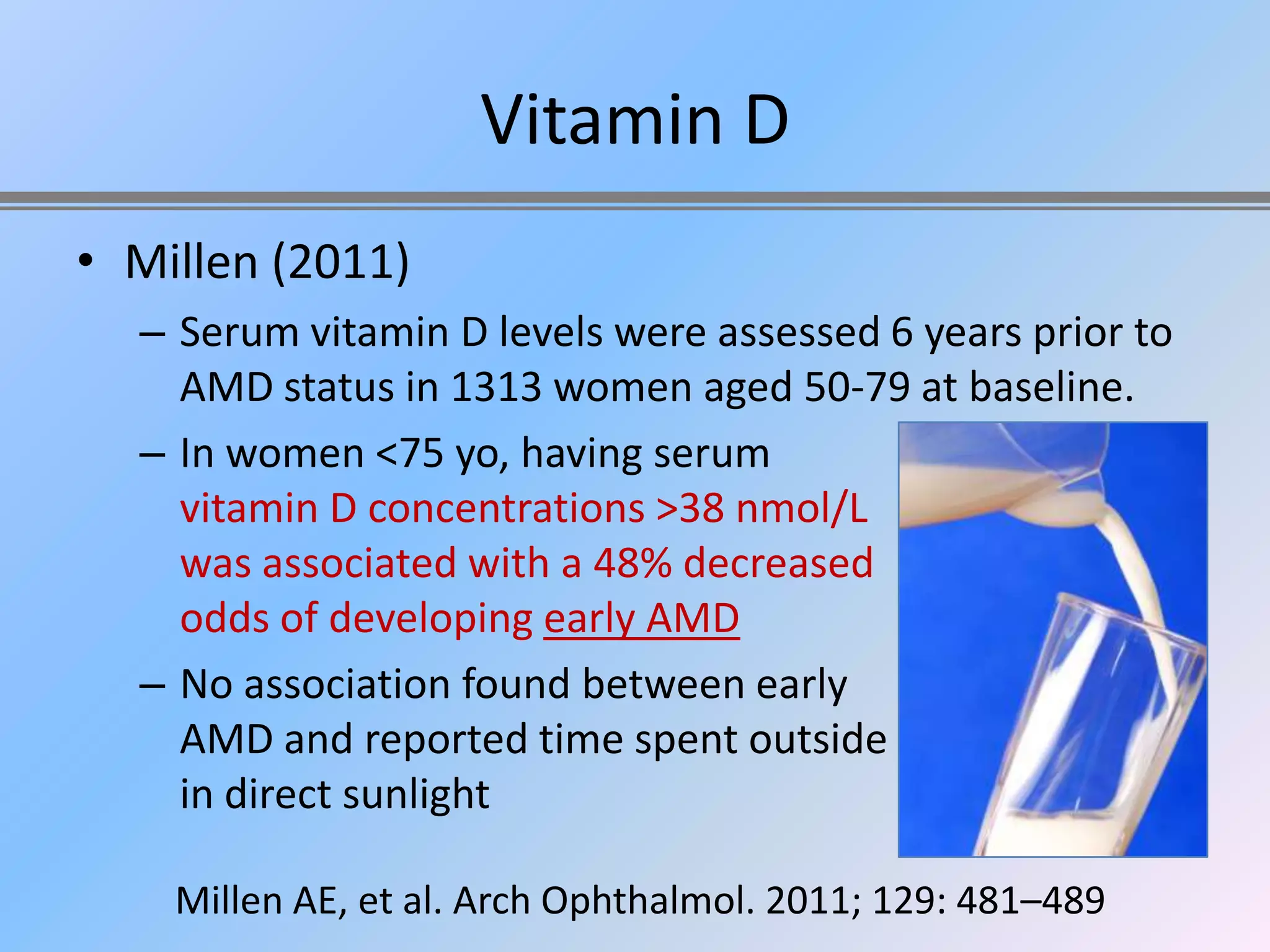 Vitamin D
• Millen (2011)
  – Serum vitamin D levels were assessed 6 years prior to
    AMD status in 1313 women aged 50-79 at baseline.
  – In women <75 yo, having serum
    vitamin D concentrations >38 nmol/L
    was associated with a 48% decreased
    odds of developing early AMD
  – No association found between early
    AMD and reported time spent outside
    in direct sunlight

    Millen AE, et al. Arch Ophthalmol. 2011; 129: 481–489
 