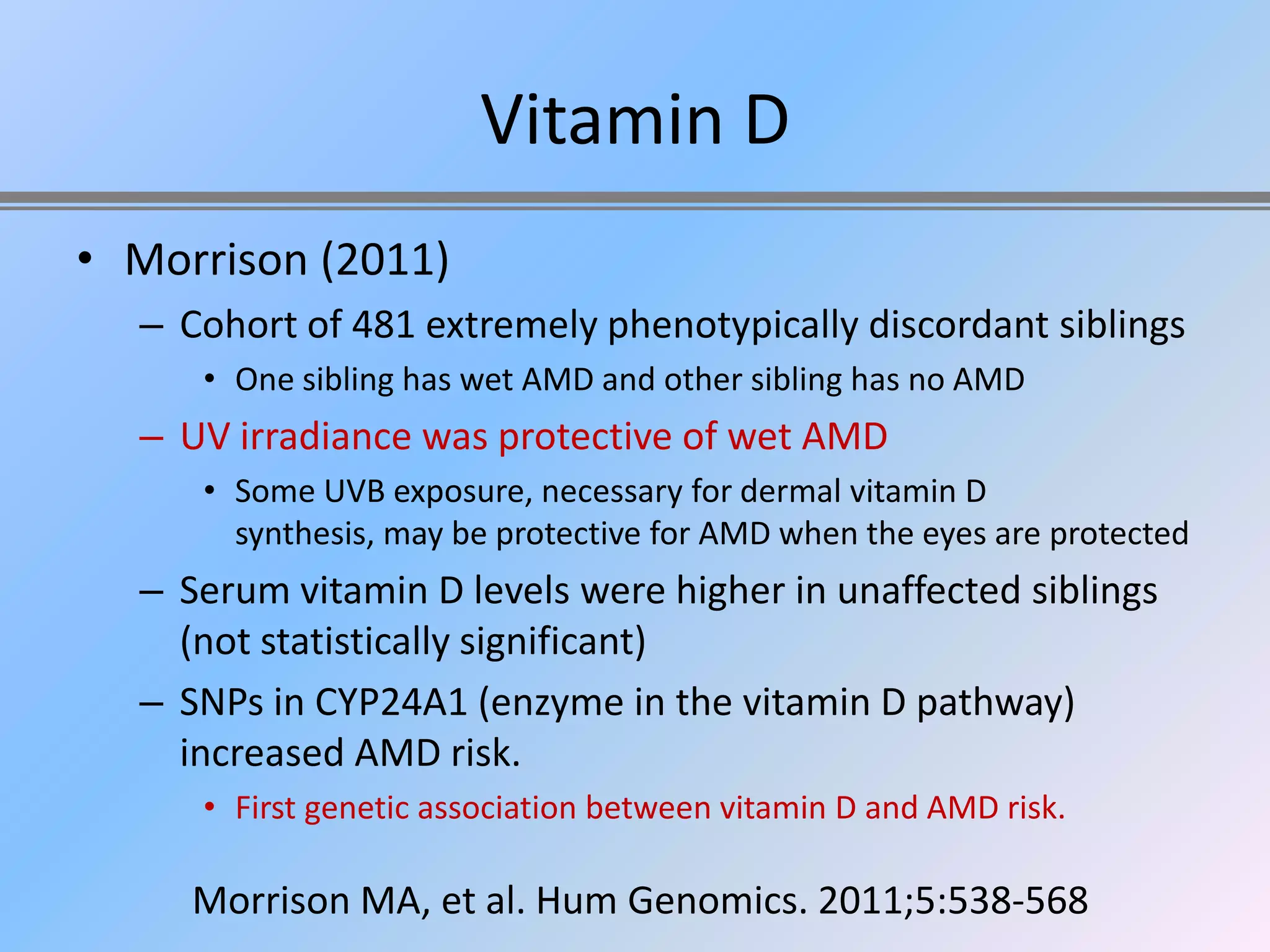 Vitamin D
• Morrison (2011)
  – Cohort of 481 extremely phenotypically discordant siblings
     • One sibling has wet AMD and other sibling has no AMD
  – UV irradiance was protective of wet AMD
     • Some UVB exposure, necessary for dermal vitamin D
       synthesis, may be protective for AMD when the eyes are protected
  – Serum vitamin D levels were higher in unaffected siblings
    (not statistically significant)
  – SNPs in CYP24A1 (enzyme in the vitamin D pathway)
    increased AMD risk.
     • First genetic association between vitamin D and AMD risk.

     Morrison MA, et al. Hum Genomics. 2011;5:538-568
 