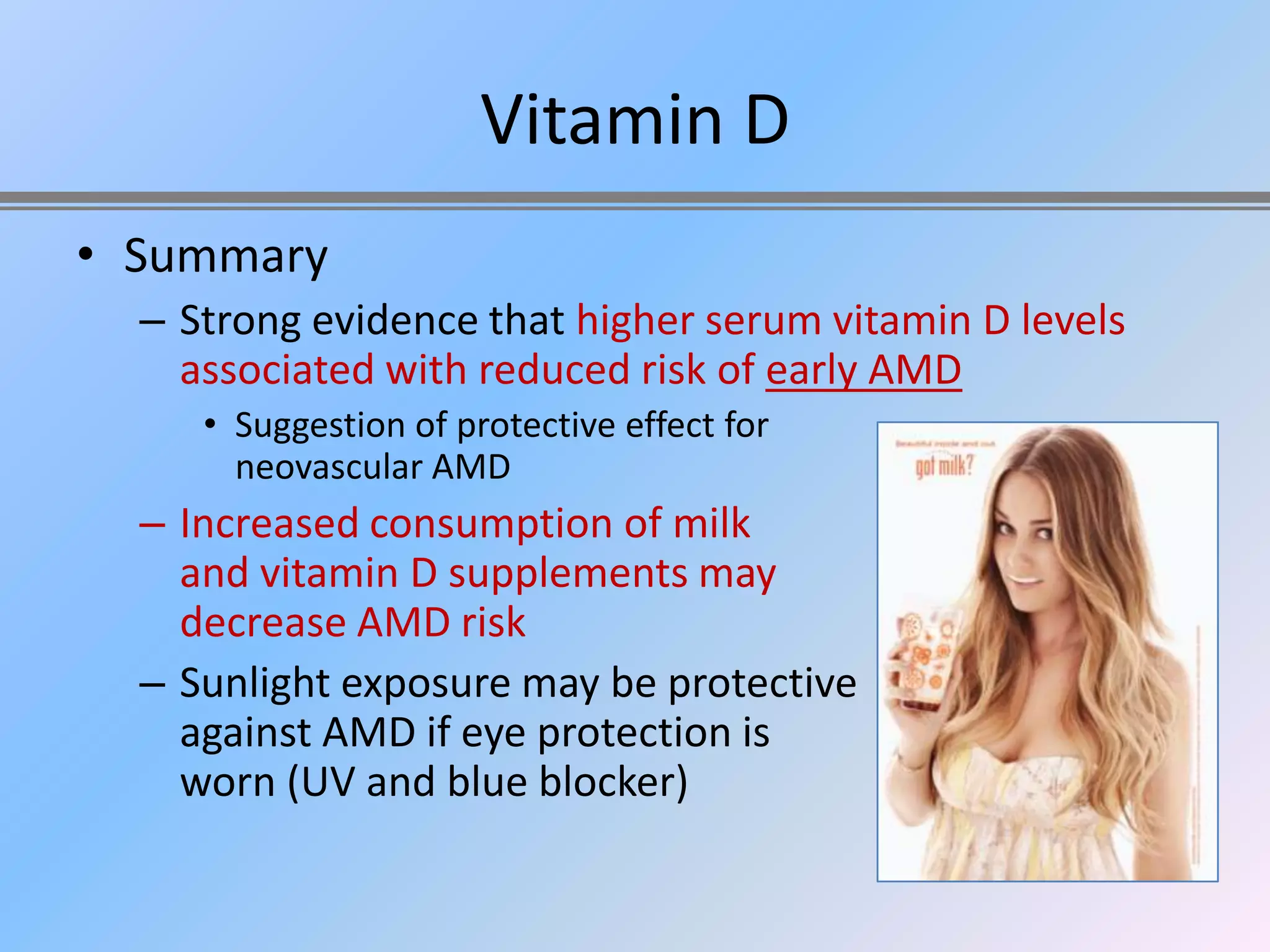 Vitamin D
• Summary
  – Strong evidence that higher serum vitamin D levels
    associated with reduced risk of early AMD
     • Suggestion of protective effect for
       neovascular AMD
  – Increased consumption of milk
    and vitamin D supplements may
    decrease AMD risk
  – Sunlight exposure may be protective
    against AMD if eye protection is
    worn (UV and blue blocker)
 