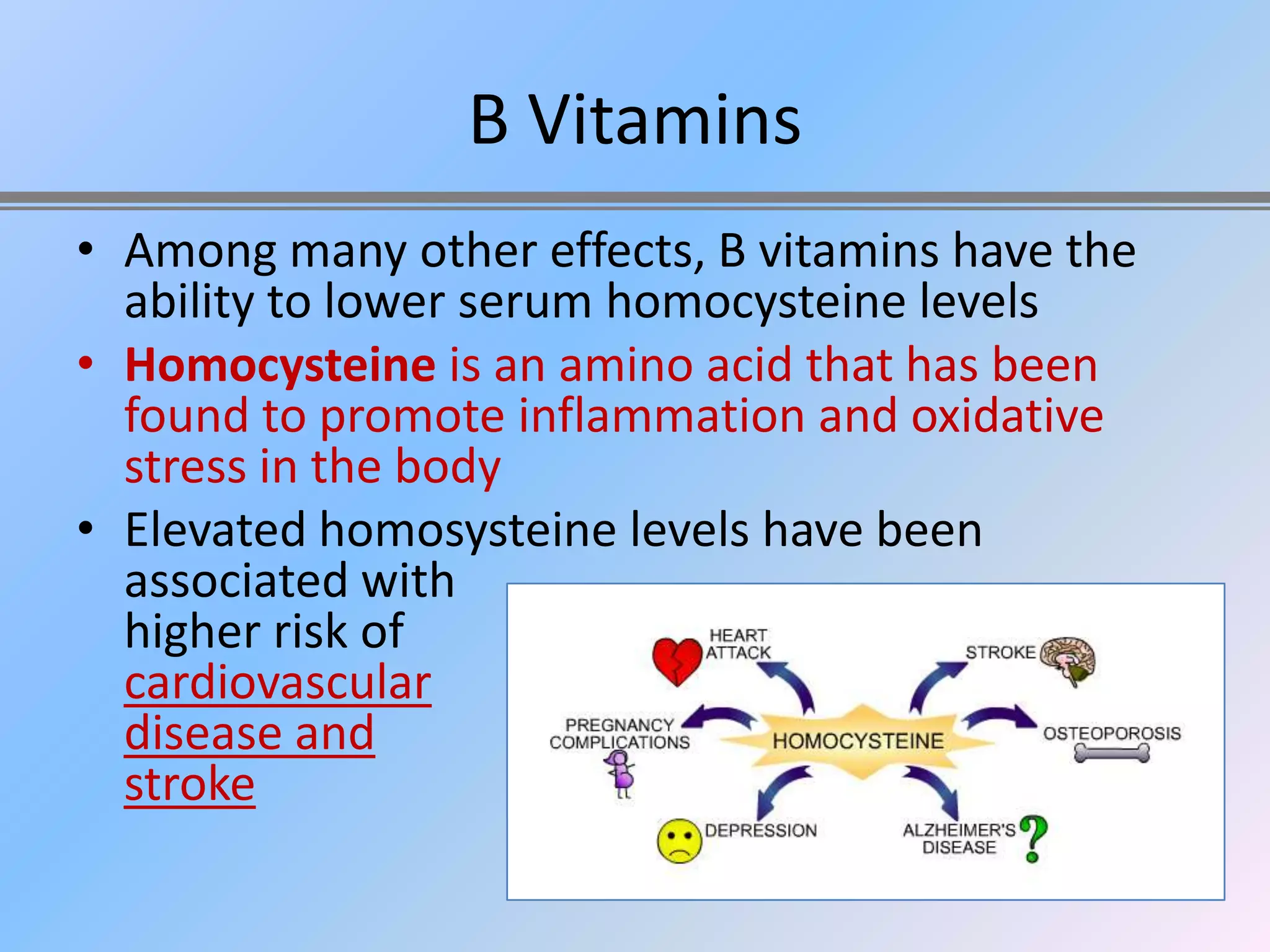 B Vitamins
• Among many other effects, B vitamins have the
  ability to lower serum homocysteine levels
• Homocysteine is an amino acid that has been
  found to promote inflammation and oxidative
  stress in the body
• Elevated homosysteine levels have been
  associated with
  higher risk of
  cardiovascular
  disease and
  stroke
 