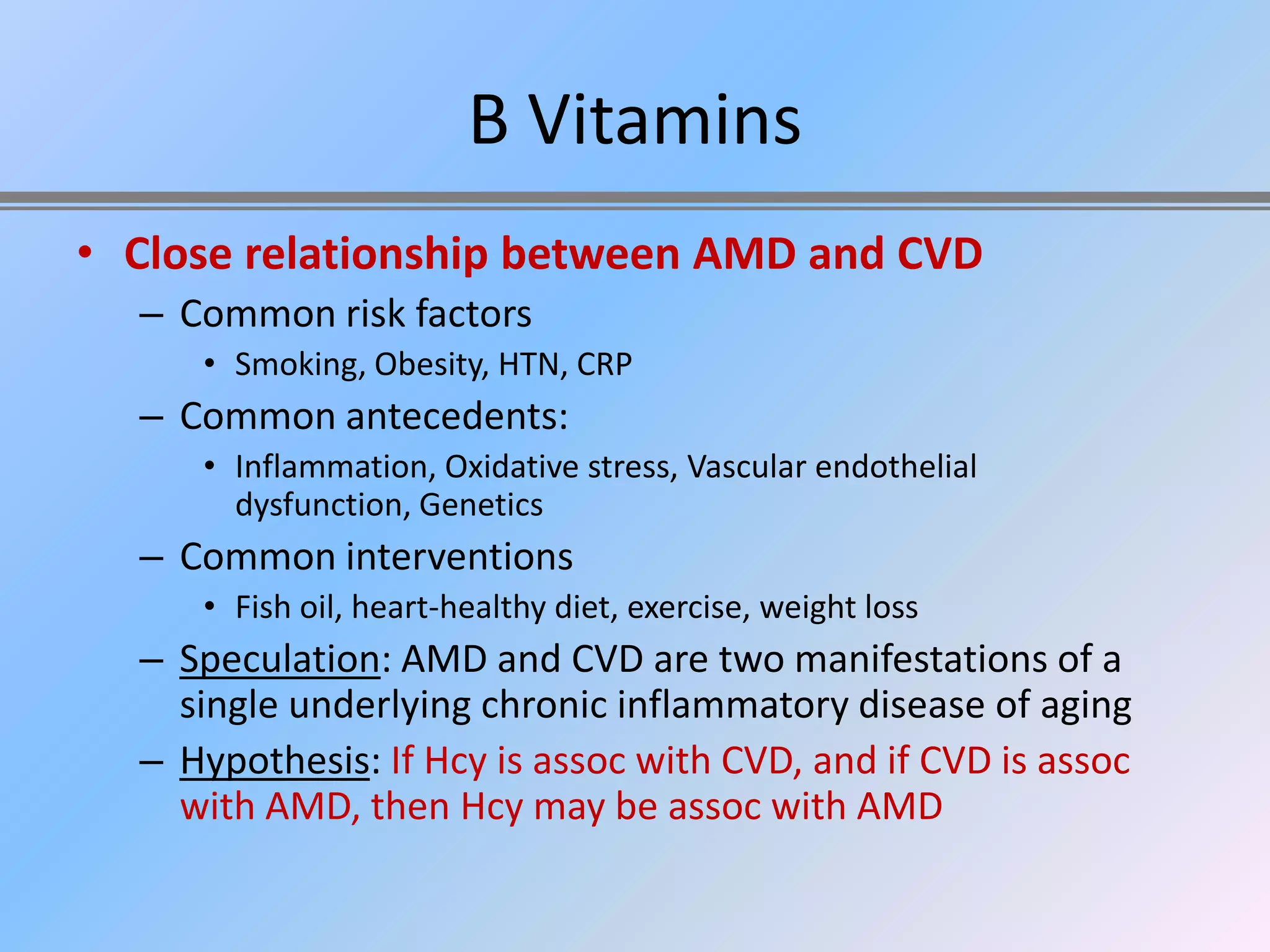 B Vitamins
• Close relationship between AMD and CVD
  – Common risk factors
     • Smoking, Obesity, HTN, CRP
  – Common antecedents:
     • Inflammation, Oxidative stress, Vascular endothelial
       dysfunction, Genetics
  – Common interventions
     • Fish oil, heart-healthy diet, exercise, weight loss
  – Speculation: AMD and CVD are two manifestations of a
    single underlying chronic inflammatory disease of aging
  – Hypothesis: If Hcy is assoc with CVD, and if CVD is assoc
    with AMD, then Hcy may be assoc with AMD
 