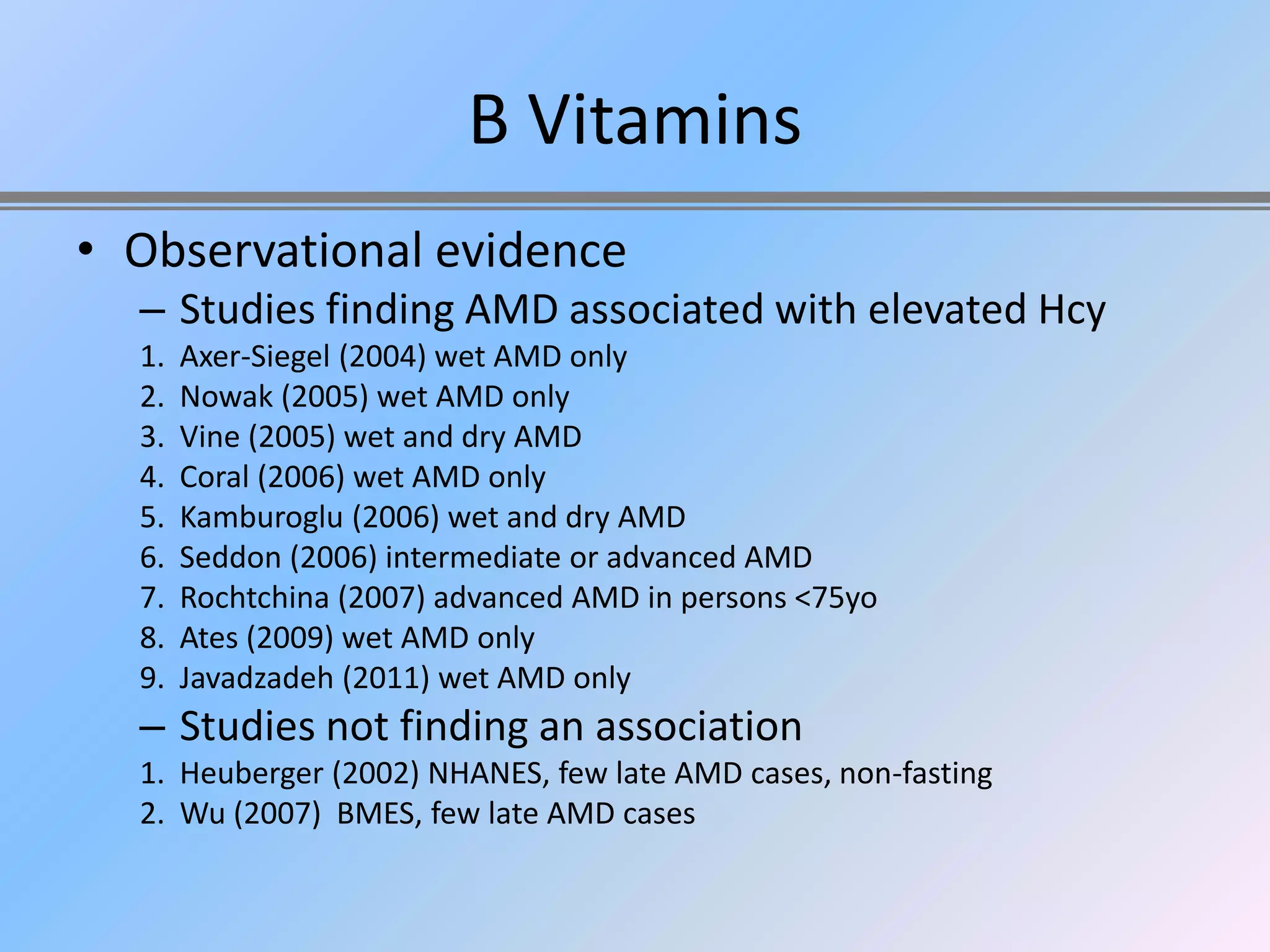 B Vitamins
• Observational evidence
  – Studies finding AMD associated with elevated Hcy
  1.   Axer-Siegel (2004) wet AMD only
  2.   Nowak (2005) wet AMD only
  3.   Vine (2005) wet and dry AMD
  4.   Coral (2006) wet AMD only
  5.   Kamburoglu (2006) wet and dry AMD
  6.   Seddon (2006) intermediate or advanced AMD
  7.   Rochtchina (2007) advanced AMD in persons <75yo
  8.   Ates (2009) wet AMD only
  9.   Javadzadeh (2011) wet AMD only
  – Studies not finding an association
  1. Heuberger (2002) NHANES, few late AMD cases, non-fasting
  2. Wu (2007) BMES, few late AMD cases
 