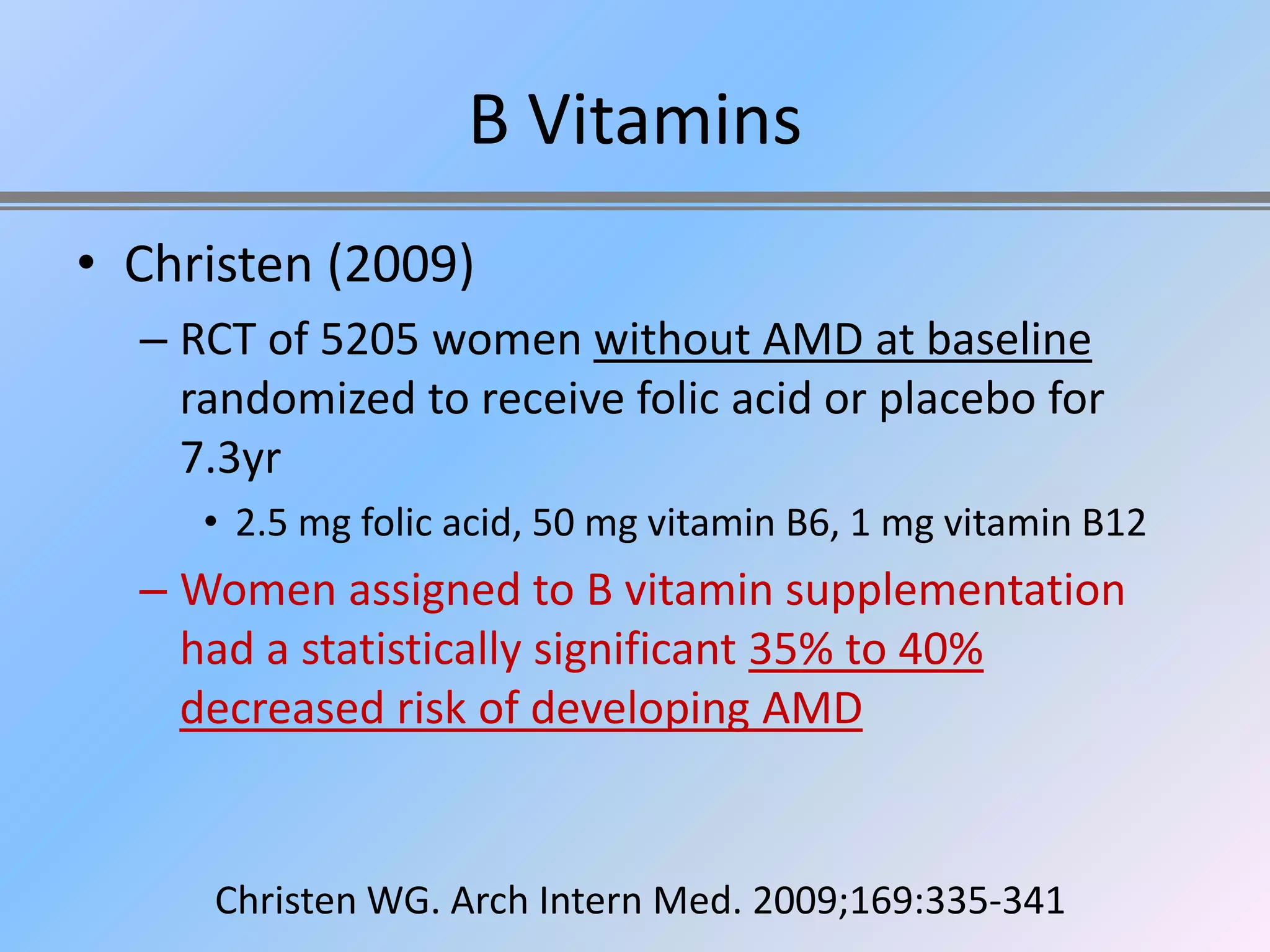 B Vitamins
• Christen (2009)
  – RCT of 5205 women without AMD at baseline
    randomized to receive folic acid or placebo for
    7.3yr
     • 2.5 mg folic acid, 50 mg vitamin B6, 1 mg vitamin B12
  – Women assigned to B vitamin supplementation
    had a statistically significant 35% to 40%
    decreased risk of developing AMD


     Christen WG. Arch Intern Med. 2009;169:335-341
 