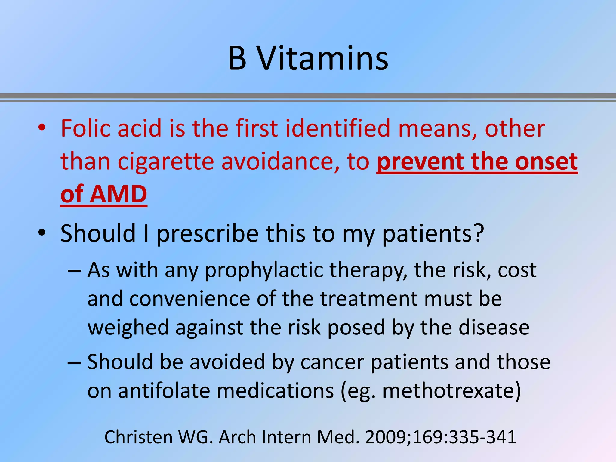 B Vitamins
• Folic acid is the first identified means, other
  than cigarette avoidance, to prevent the onset
  of AMD
• Should I prescribe this to my patients?
  – As with any prophylactic therapy, the risk, cost
    and convenience of the treatment must be
    weighed against the risk posed by the disease
  – Should be avoided by cancer patients and those
    on antifolate medications (eg. methotrexate)
      Christen WG. Arch Intern Med. 2009;169:335-341
 