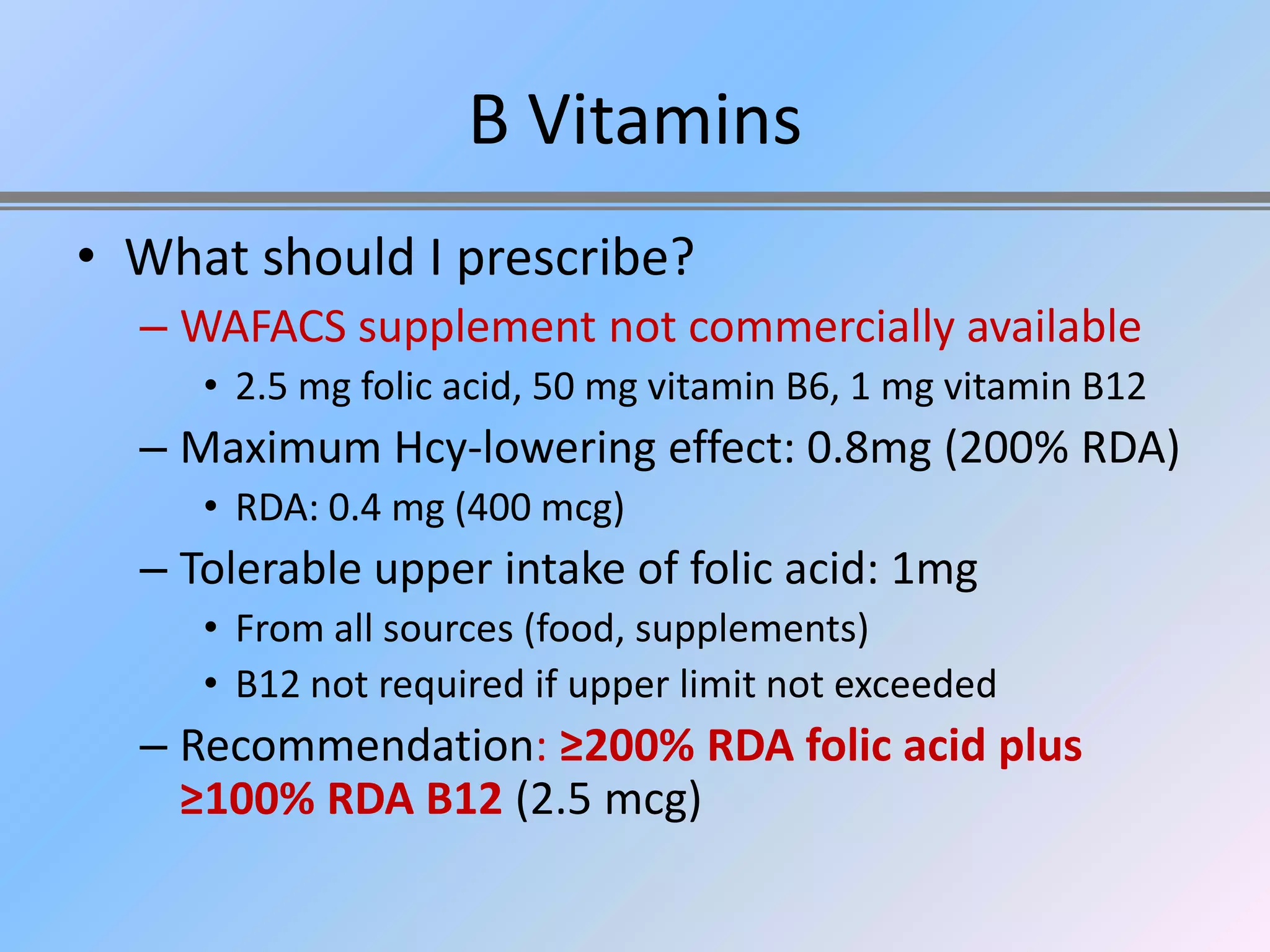 B Vitamins
• What should I prescribe?
  – WAFACS supplement not commercially available
     • 2.5 mg folic acid, 50 mg vitamin B6, 1 mg vitamin B12
  – Maximum Hcy-lowering effect: 0.8mg (200% RDA)
     • RDA: 0.4 mg (400 mcg)
  – Tolerable upper intake of folic acid: 1mg
     • From all sources (food, supplements)
     • B12 not required if upper limit not exceeded
  – Recommendation: ≥200% RDA folic acid plus
    ≥100% RDA B12 (2.5 mcg)
 