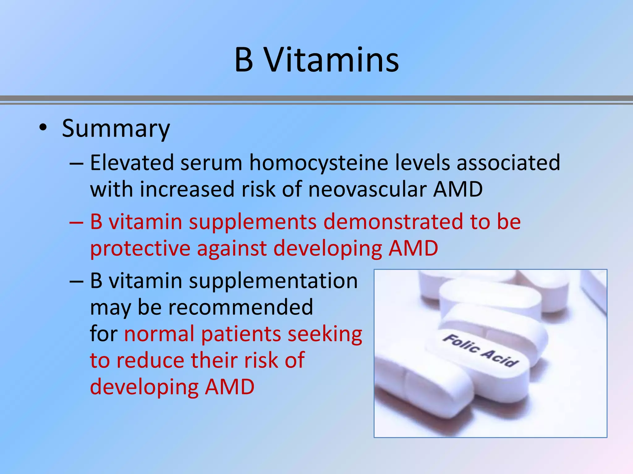 B Vitamins
• Summary
  – Elevated serum homocysteine levels associated
    with increased risk of neovascular AMD
  – B vitamin supplements demonstrated to be
    protective against developing AMD
  – B vitamin supplementation
    may be recommended
    for normal patients seeking
    to reduce their risk of
    developing AMD
 