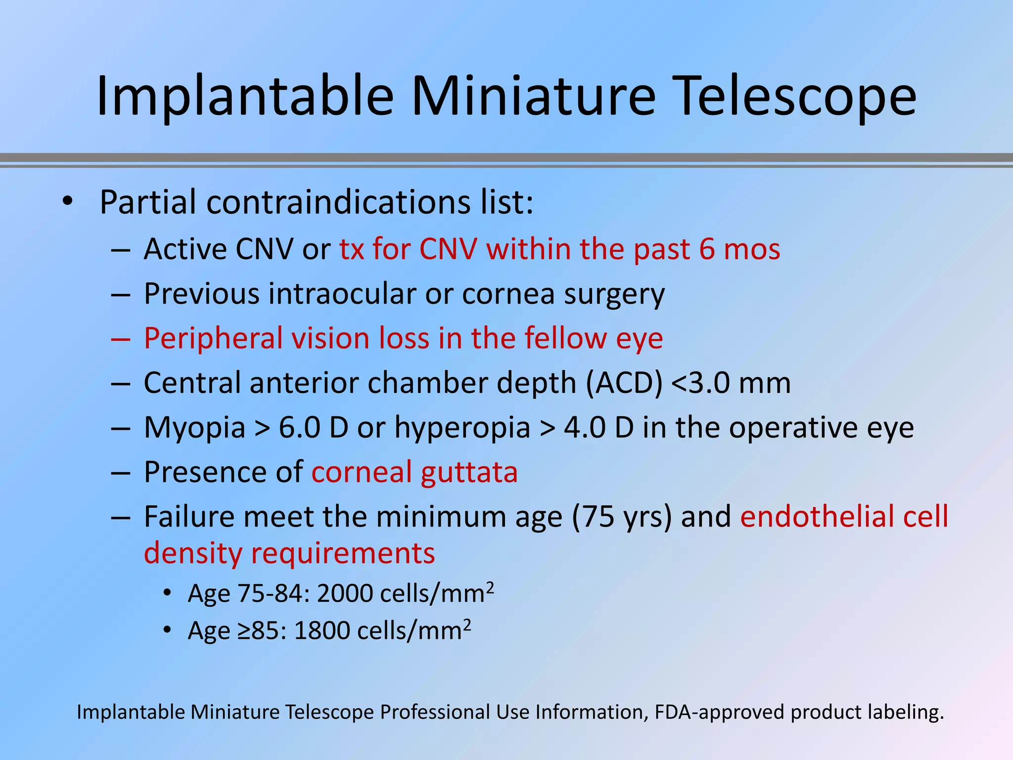Implantable Miniature Telescope
• Partial contraindications list:
    –   Active CNV or tx for CNV within the past 6 mos
    –   Previous intraocular or cornea surgery
    –   Peripheral vision loss in the fellow eye
    –   Central anterior chamber depth (ACD) <3.0 mm
    –   Myopia > 6.0 D or hyperopia > 4.0 D in the operative eye
    –   Presence of corneal guttata
    –   Failure meet the minimum age (75 yrs) and endothelial cell
        density requirements
          • Age 75-84: 2000 cells/mm2
          • Age ≥85: 1800 cells/mm2

 Implantable Miniature Telescope Professional Use Information, FDA-approved product labeling.
 