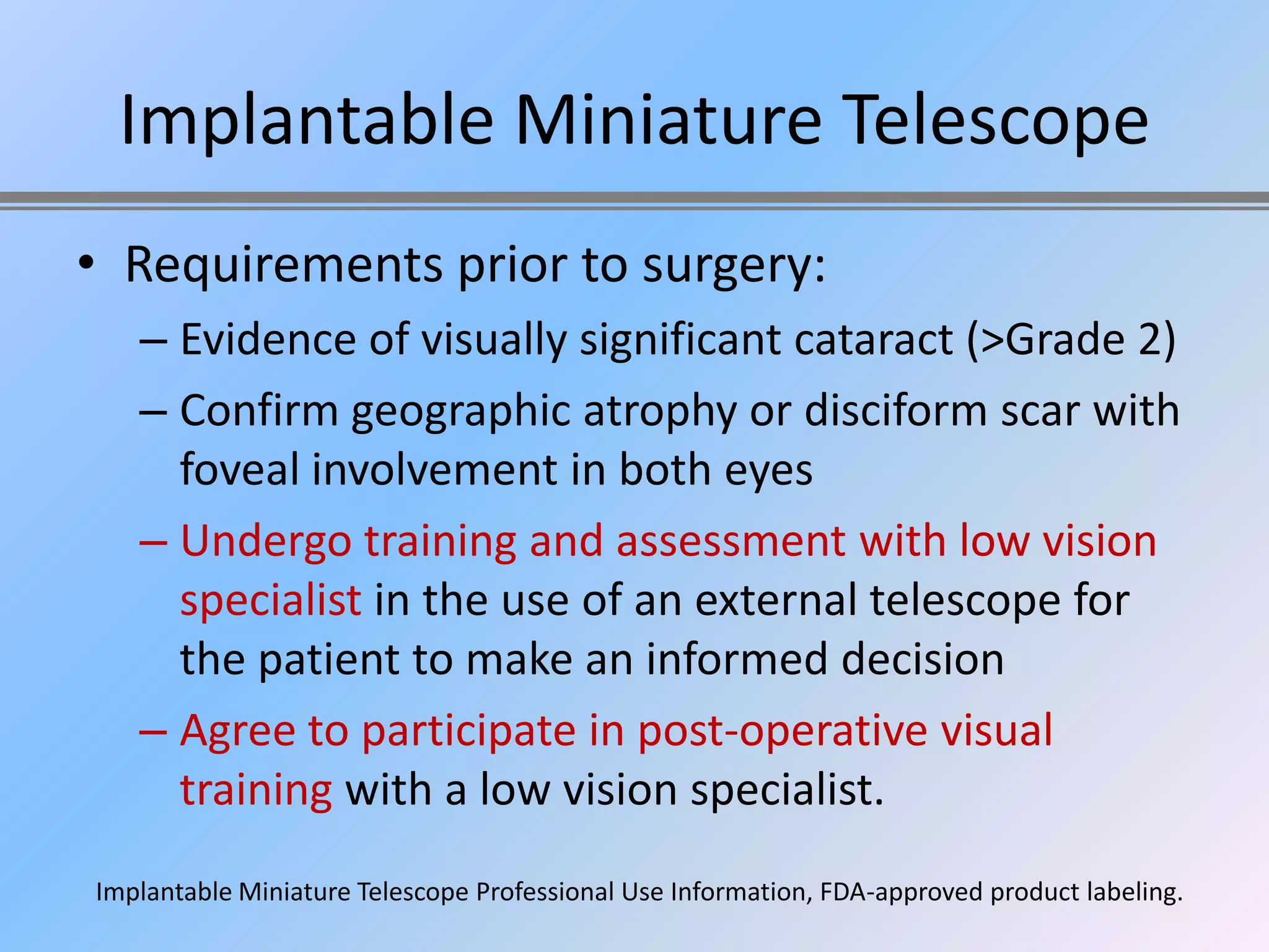 Implantable Miniature Telescope
• Requirements prior to surgery:
   – Evidence of visually significant cataract (>Grade 2)
   – Confirm geographic atrophy or disciform scar with
     foveal involvement in both eyes
   – Undergo training and assessment with low vision
     specialist in the use of an external telescope for
     the patient to make an informed decision
   – Agree to participate in post-operative visual
     training with a low vision specialist.
Implantable Miniature Telescope Professional Use Information, FDA-approved product labeling.
 