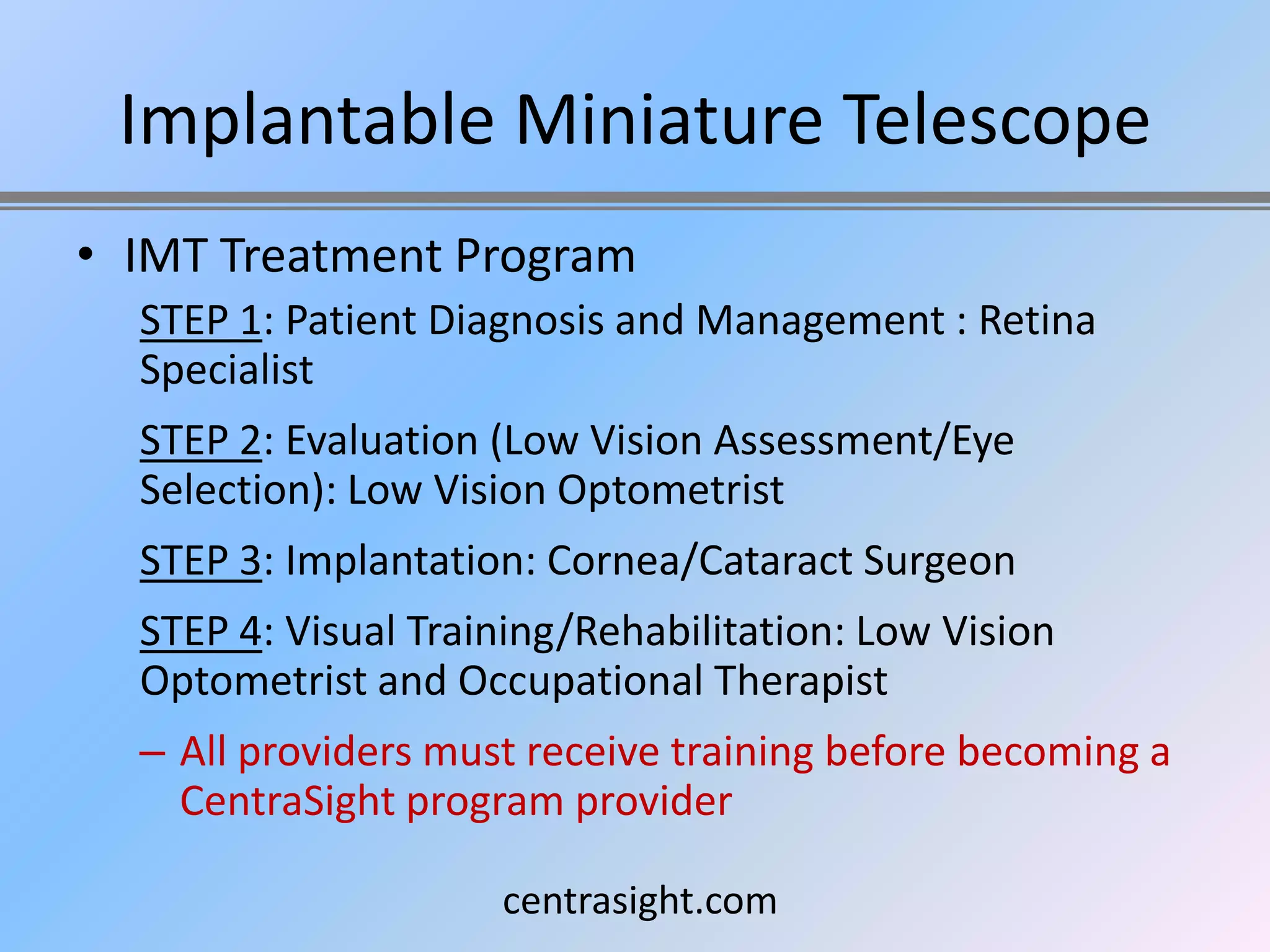 Implantable Miniature Telescope
• IMT Treatment Program
  STEP 1: Patient Diagnosis and Management : Retina
  Specialist
  STEP 2: Evaluation (Low Vision Assessment/Eye
  Selection): Low Vision Optometrist
  STEP 3: Implantation: Cornea/Cataract Surgeon
  STEP 4: Visual Training/Rehabilitation: Low Vision
  Optometrist and Occupational Therapist
  – All providers must receive training before becoming a
    CentraSight program provider

                     centrasight.com
 
