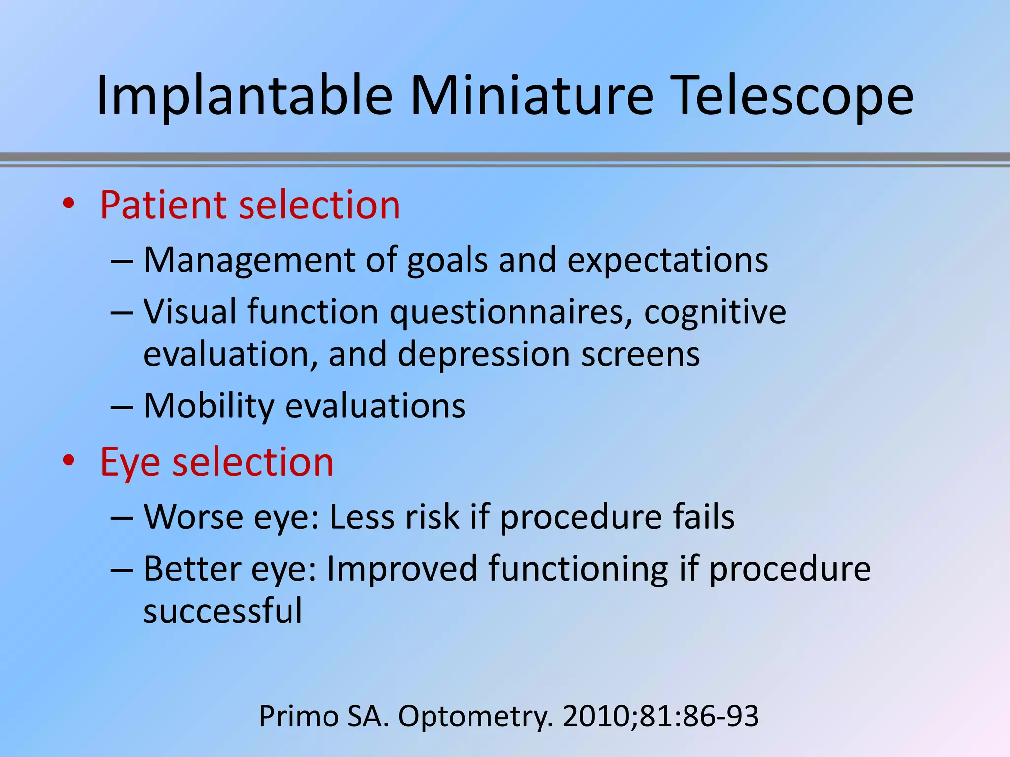 Implantable Miniature Telescope
• Patient selection
  – Management of goals and expectations
  – Visual function questionnaires, cognitive
    evaluation, and depression screens
  – Mobility evaluations
• Eye selection
  – Worse eye: Less risk if procedure fails
  – Better eye: Improved functioning if procedure
    successful

           Primo SA. Optometry. 2010;81:86-93
 