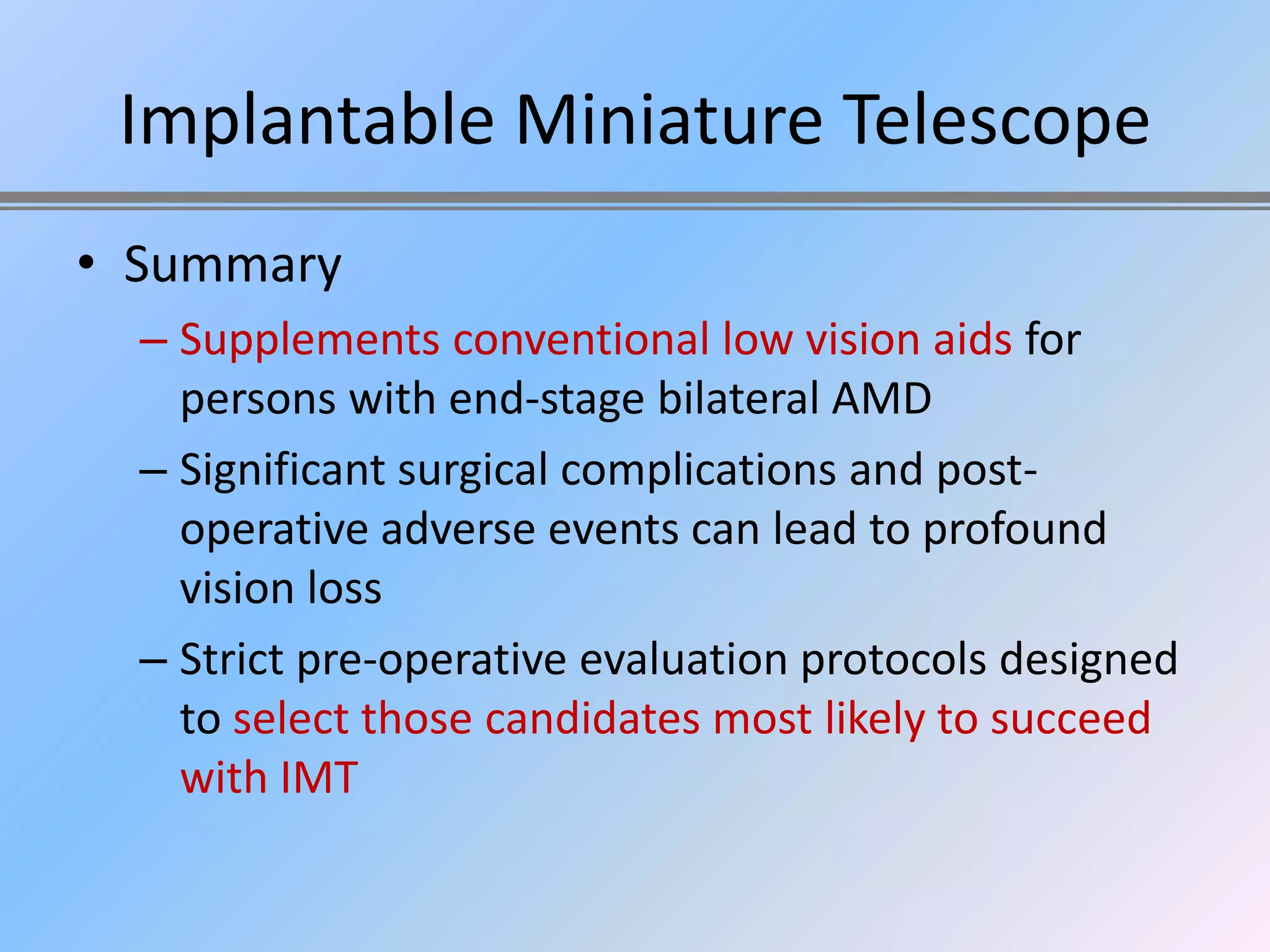 Implantable Miniature Telescope
• Summary
  – Supplements conventional low vision aids for
    persons with end-stage bilateral AMD
  – Significant surgical complications and post-
    operative adverse events can lead to profound
    vision loss
  – Strict pre-operative evaluation protocols designed
    to select those candidates most likely to succeed
    with IMT
 