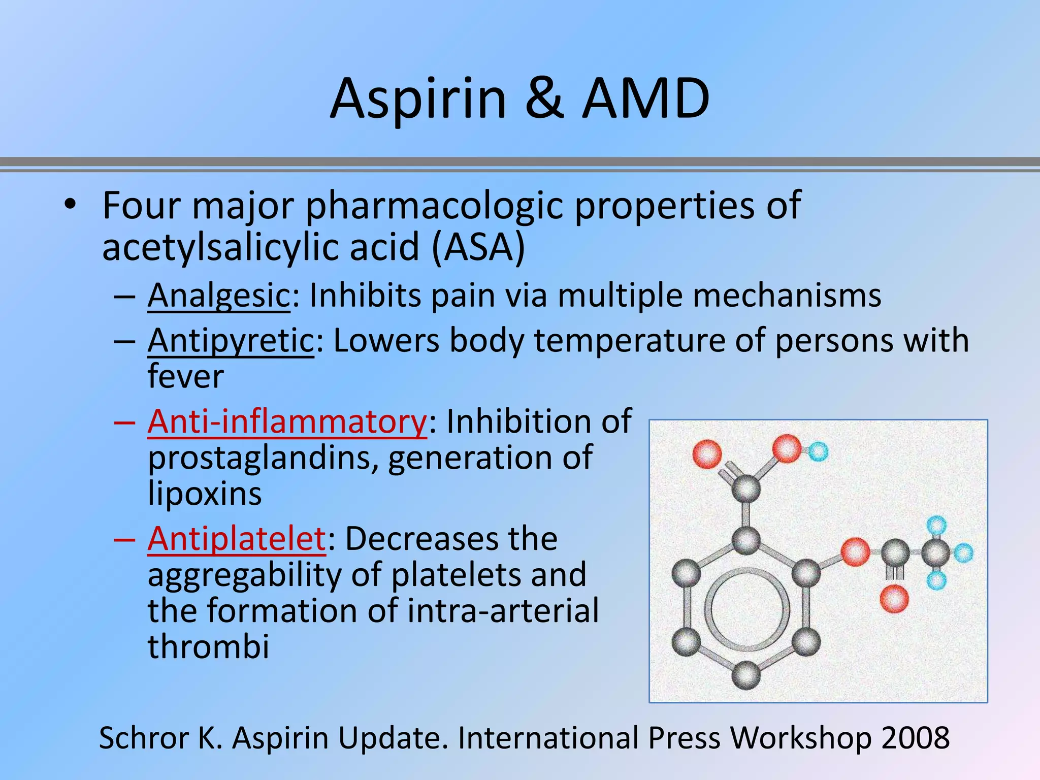 Aspirin & AMD
• Four major pharmacologic properties of
  acetylsalicylic acid (ASA)
  – Analgesic: Inhibits pain via multiple mechanisms
  – Antipyretic: Lowers body temperature of persons with
    fever
  – Anti-inflammatory: Inhibition of
    prostaglandins, generation of
    lipoxins
  – Antiplatelet: Decreases the
    aggregability of platelets and
    the formation of intra-arterial
    thrombi

 Schror K. Aspirin Update. International Press Workshop 2008
 
