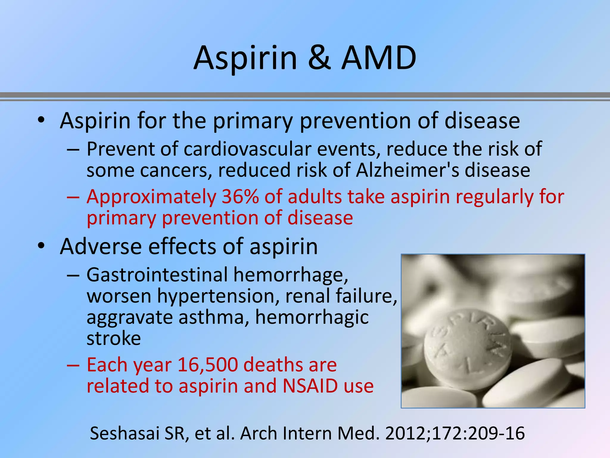 Aspirin & AMD
• Aspirin for the primary prevention of disease
   – Prevent of cardiovascular events, reduce the risk of
     some cancers, reduced risk of Alzheimer's disease
   – Approximately 36% of adults take aspirin regularly for
     primary prevention of disease
• Adverse effects of aspirin
   – Gastrointestinal hemorrhage,
     worsen hypertension, renal failure,
     aggravate asthma, hemorrhagic
     stroke
   – Each year 16,500 deaths are
     related to aspirin and NSAID use

     Seshasai SR, et al. Arch Intern Med. 2012;172:209-16
 
