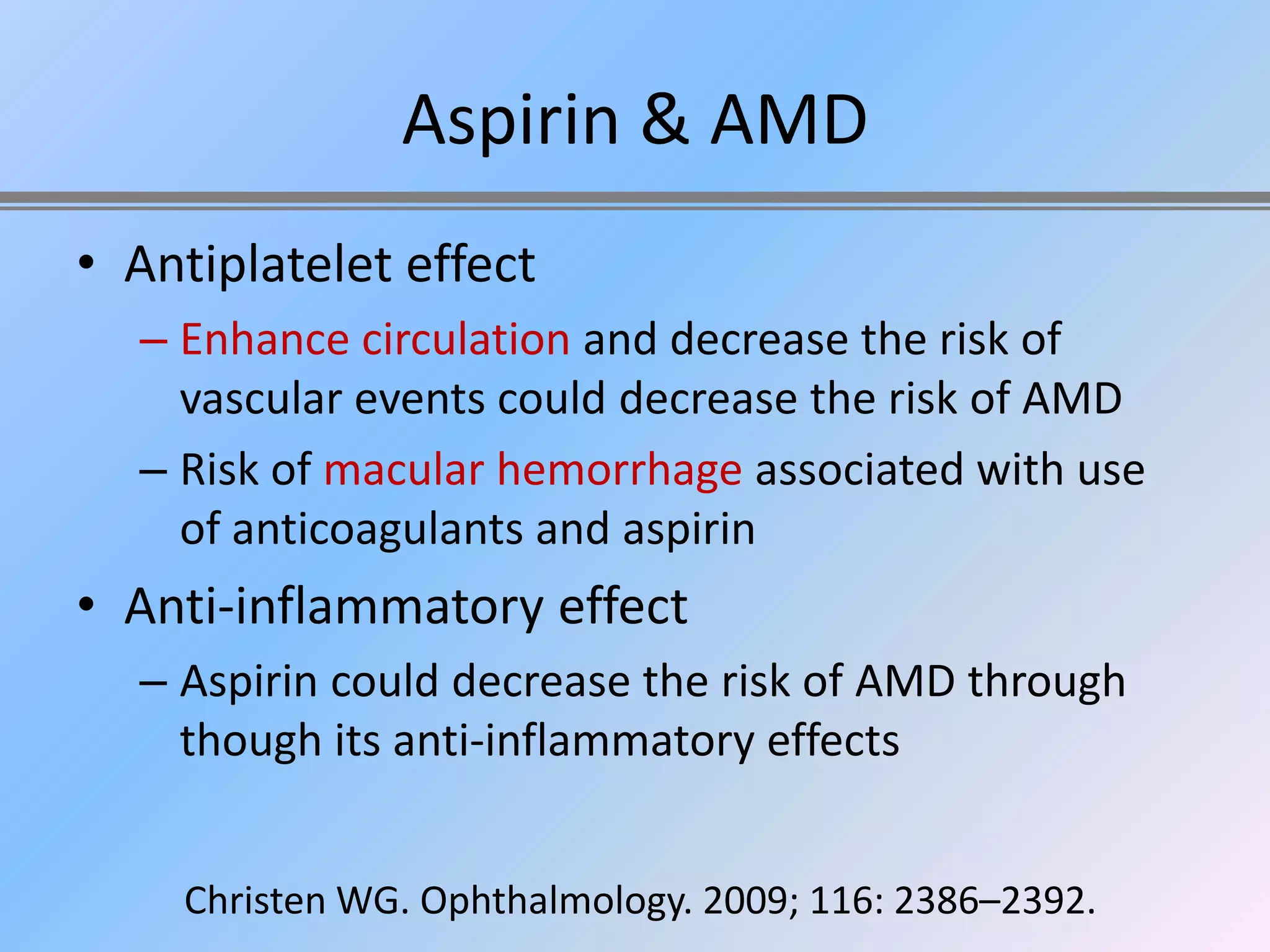 Aspirin & AMD
• Antiplatelet effect
  – Enhance circulation and decrease the risk of
    vascular events could decrease the risk of AMD
  – Risk of macular hemorrhage associated with use
    of anticoagulants and aspirin
• Anti-inflammatory effect
  – Aspirin could decrease the risk of AMD through
    though its anti-inflammatory effects


    Christen WG. Ophthalmology. 2009; 116: 2386–2392.
 
