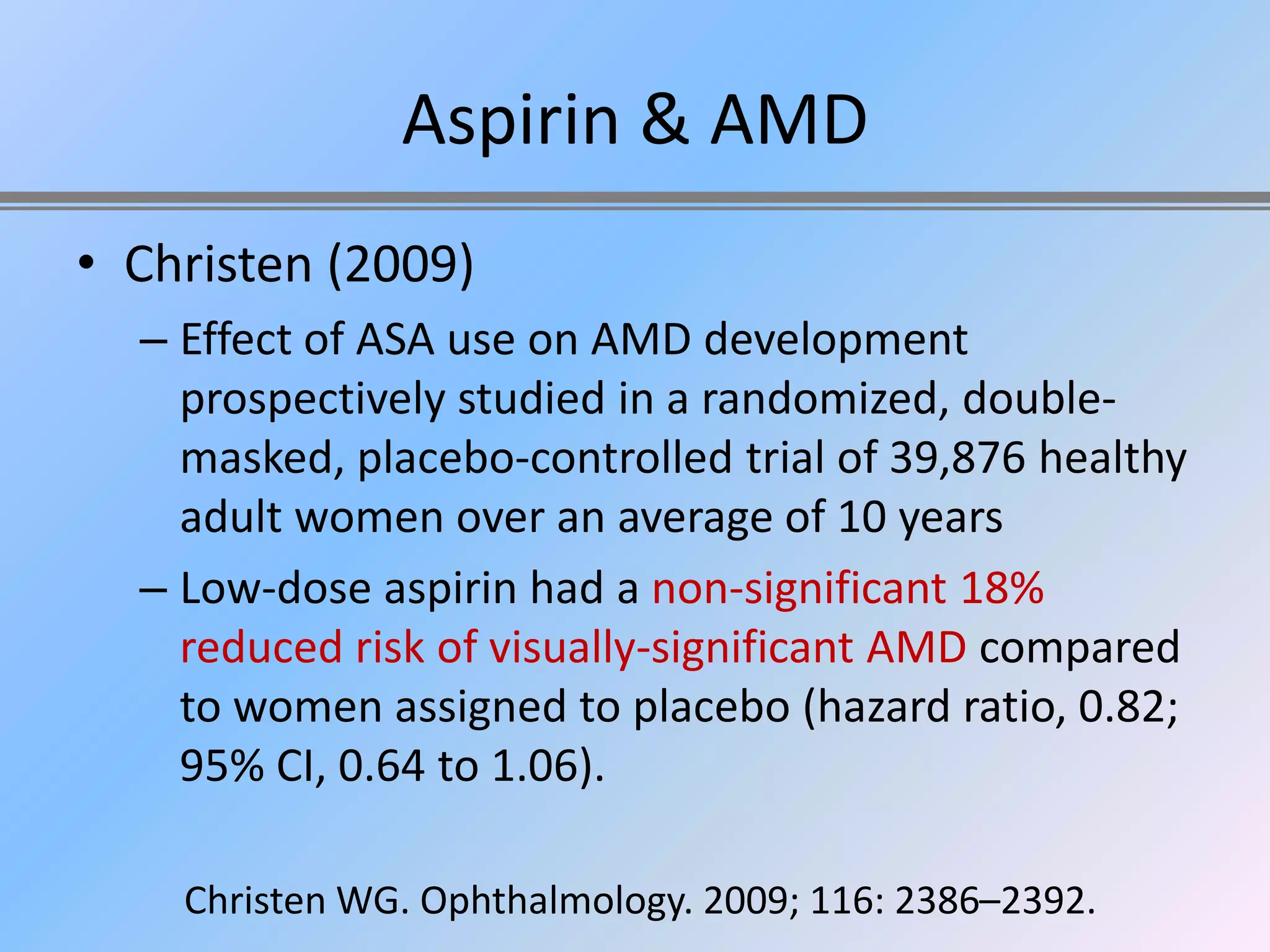 Aspirin & AMD
• Christen (2009)
  – Effect of ASA use on AMD development
    prospectively studied in a randomized, double-
    masked, placebo-controlled trial of 39,876 healthy
    adult women over an average of 10 years
  – Low-dose aspirin had a non-significant 18%
    reduced risk of visually-significant AMD compared
    to women assigned to placebo (hazard ratio, 0.82;
    95% CI, 0.64 to 1.06).

    Christen WG. Ophthalmology. 2009; 116: 2386–2392.
 