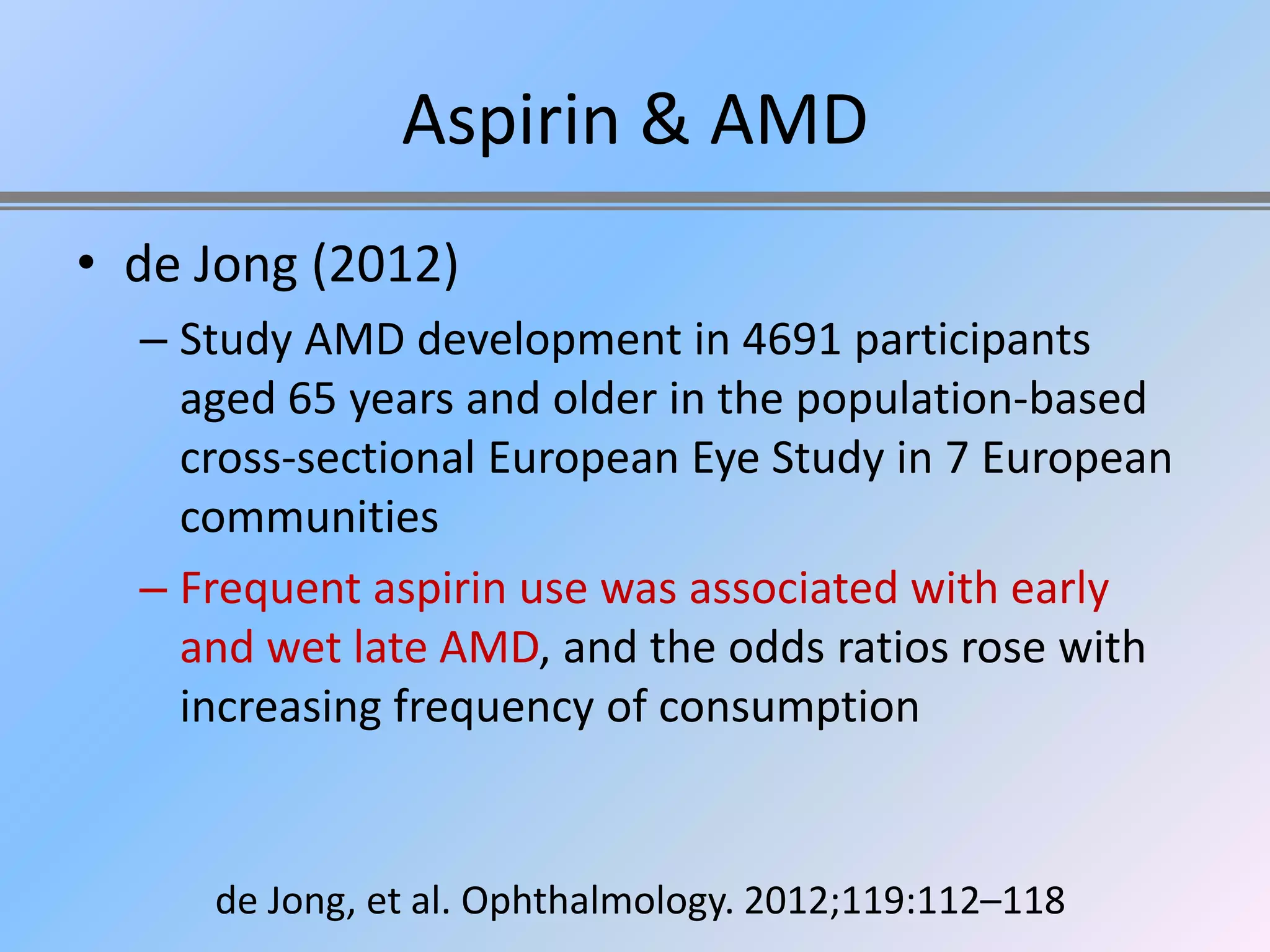 Aspirin & AMD
• de Jong (2012)
  – Study AMD development in 4691 participants
    aged 65 years and older in the population-based
    cross-sectional European Eye Study in 7 European
    communities
  – Frequent aspirin use was associated with early
    and wet late AMD, and the odds ratios rose with
    increasing frequency of consumption


     de Jong, et al. Ophthalmology. 2012;119:112–118
 