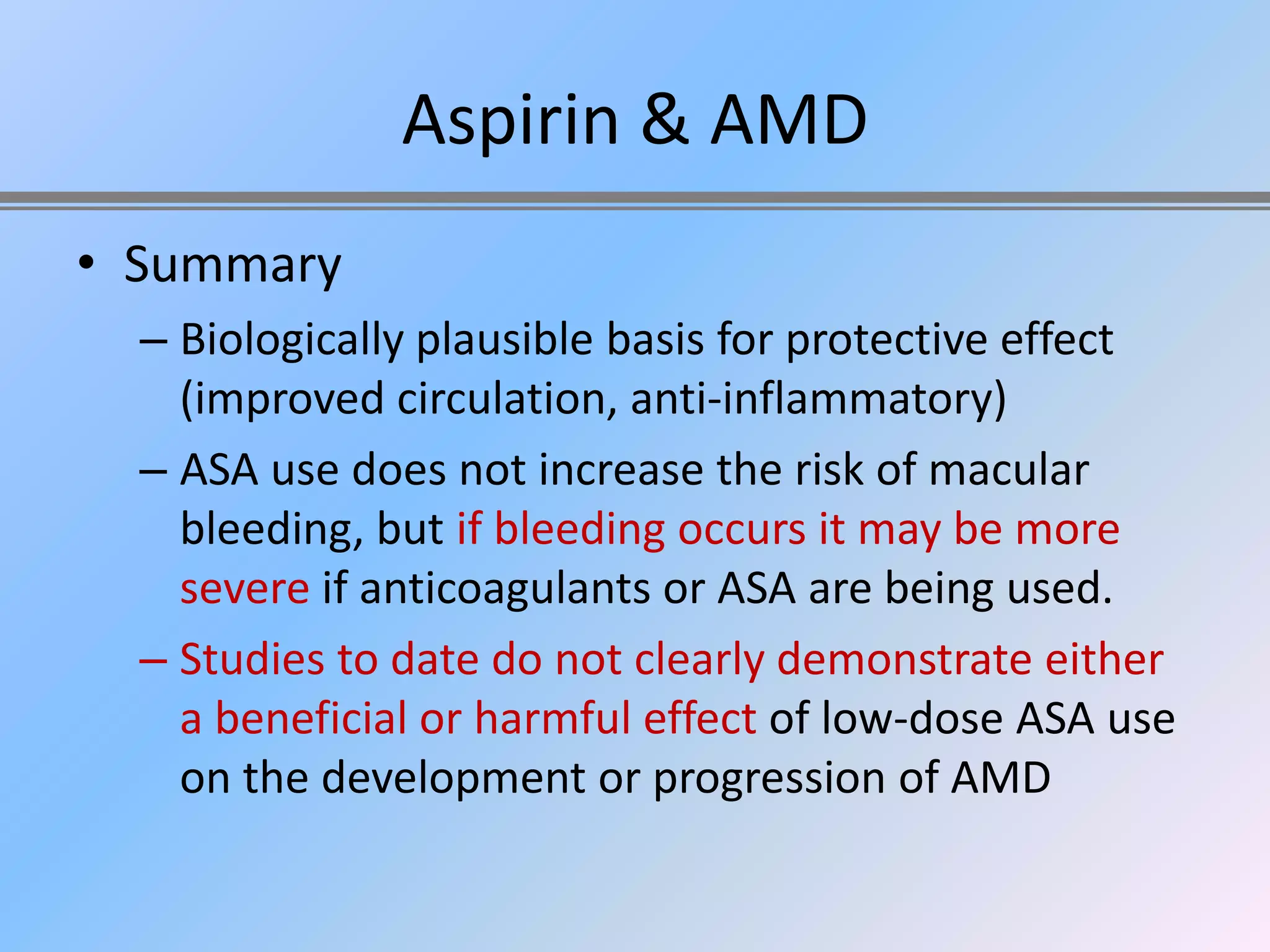 Aspirin & AMD
• Summary
  – Biologically plausible basis for protective effect
    (improved circulation, anti-inflammatory)
  – ASA use does not increase the risk of macular
    bleeding, but if bleeding occurs it may be more
    severe if anticoagulants or ASA are being used.
  – Studies to date do not clearly demonstrate either
    a beneficial or harmful effect of low-dose ASA use
    on the development or progression of AMD
 