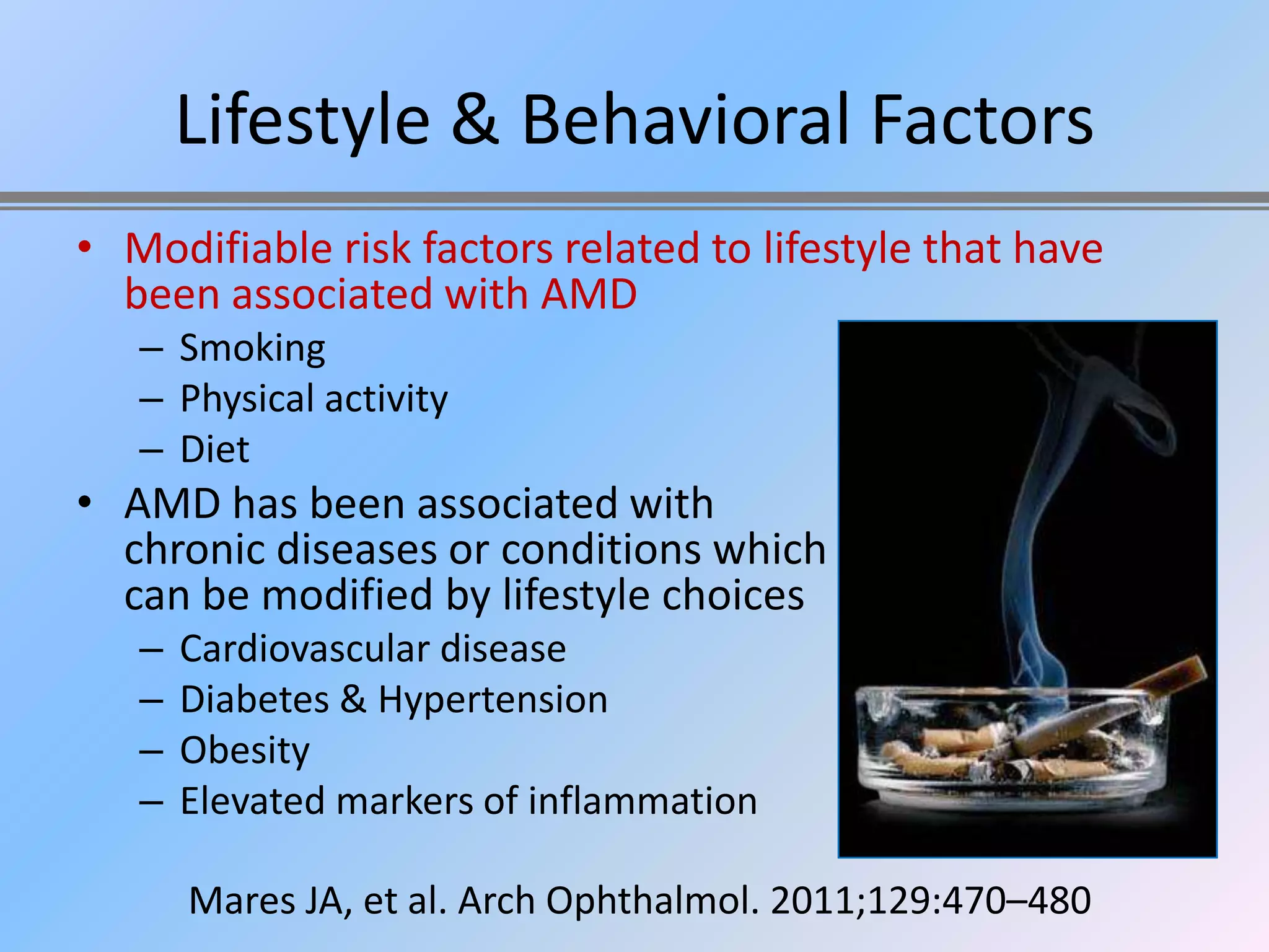 Lifestyle & Behavioral Factors
• Modifiable risk factors related to lifestyle that have
  been associated with AMD
   – Smoking
   – Physical activity
   – Diet
• AMD has been associated with
  chronic diseases or conditions which
  can be modified by lifestyle choices
   –   Cardiovascular disease
   –   Diabetes & Hypertension
   –   Obesity
   –   Elevated markers of inflammation

       Mares JA, et al. Arch Ophthalmol. 2011;129:470–480
 