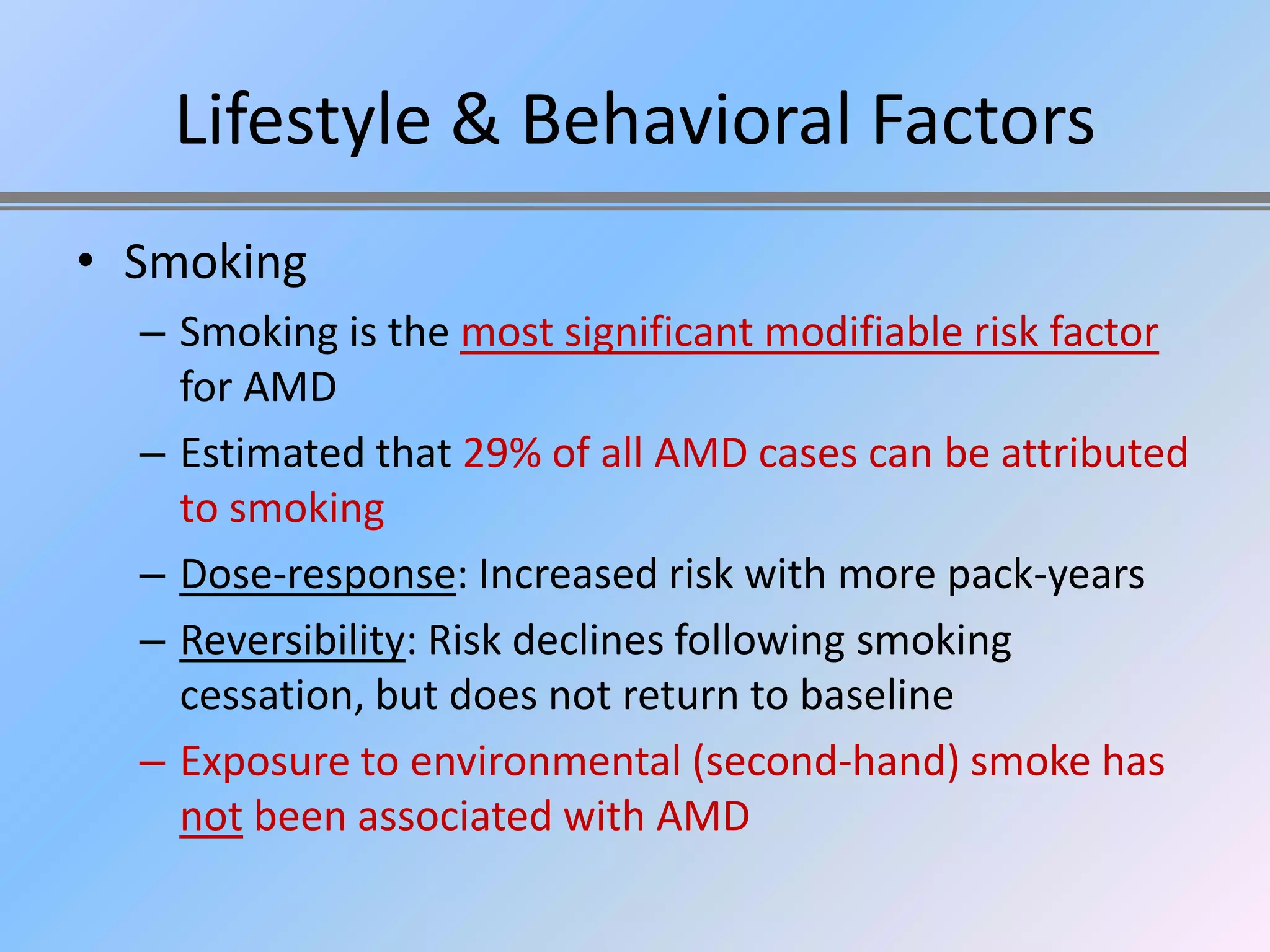 Lifestyle & Behavioral Factors
• Smoking
  – Smoking is the most significant modifiable risk factor
    for AMD
  – Estimated that 29% of all AMD cases can be attributed
    to smoking
  – Dose-response: Increased risk with more pack-years
  – Reversibility: Risk declines following smoking
    cessation, but does not return to baseline
  – Exposure to environmental (second-hand) smoke has
    not been associated with AMD
 