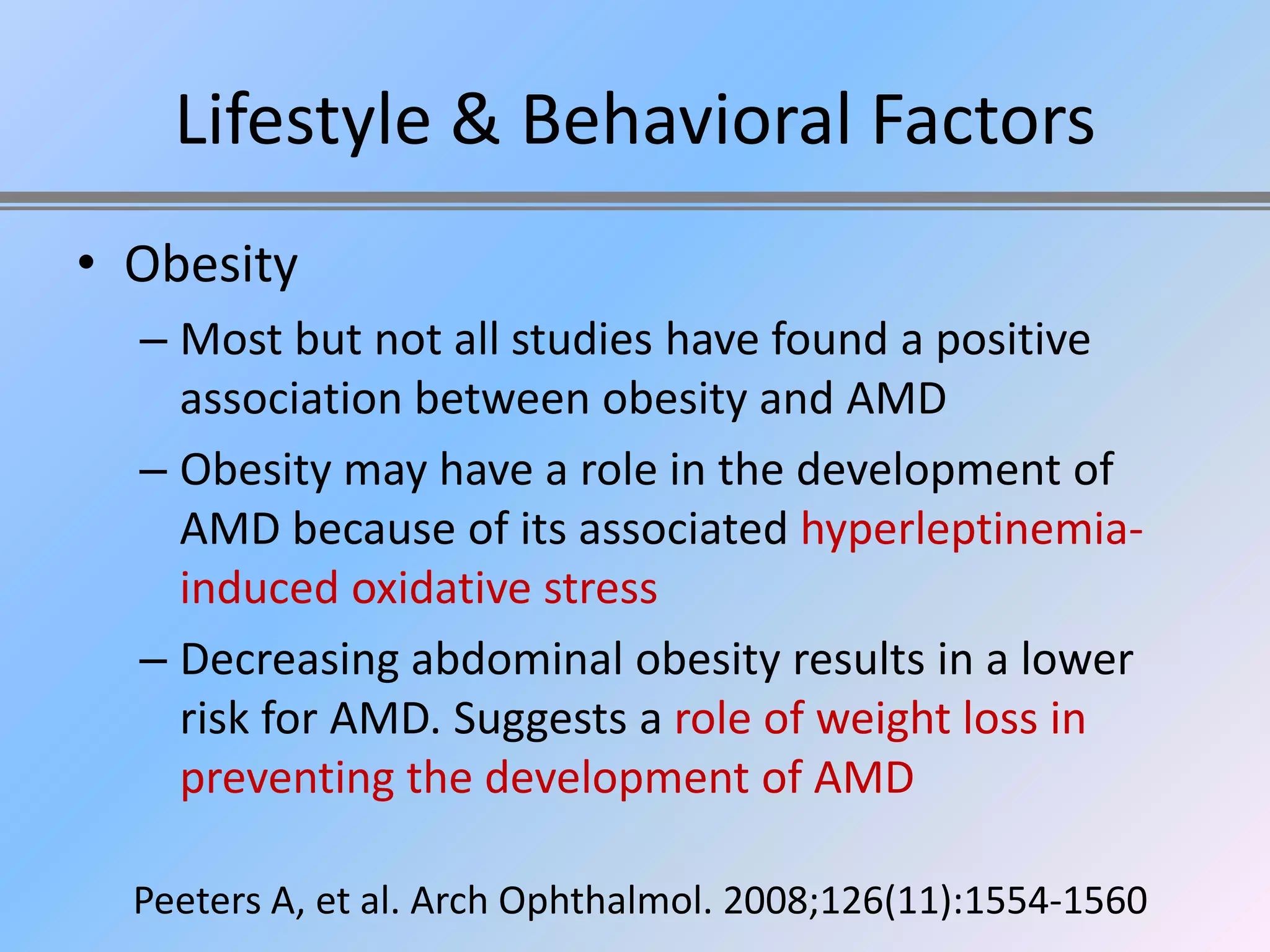 Lifestyle & Behavioral Factors
• Obesity
  – Most but not all studies have found a positive
    association between obesity and AMD
  – Obesity may have a role in the development of
    AMD because of its associated hyperleptinemia-
    induced oxidative stress
  – Decreasing abdominal obesity results in a lower
    risk for AMD. Suggests a role of weight loss in
    preventing the development of AMD

  Peeters A, et al. Arch Ophthalmol. 2008;126(11):1554-1560
 