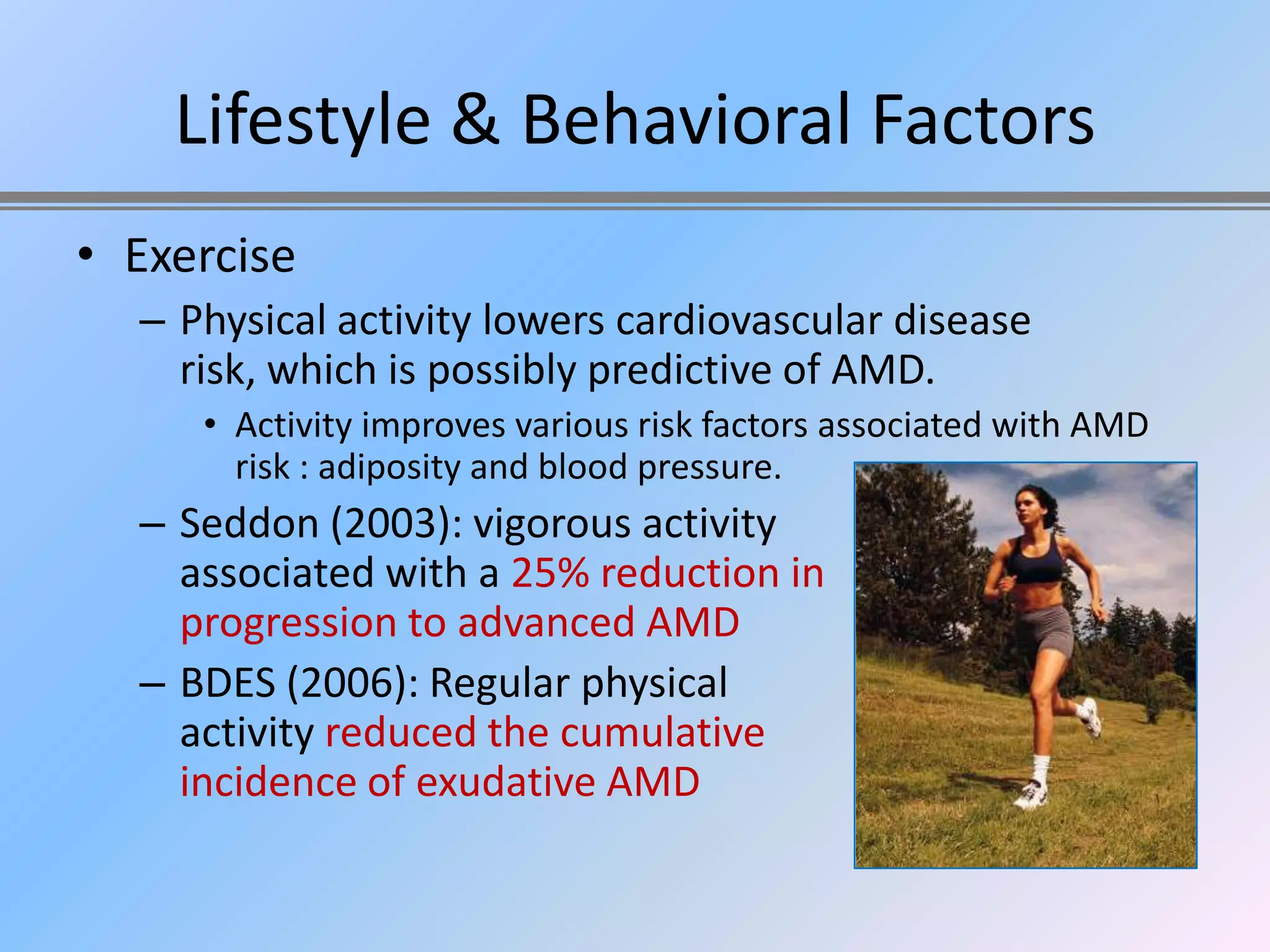 Lifestyle & Behavioral Factors
• Exercise
  – Physical activity lowers cardiovascular disease
    risk, which is possibly predictive of AMD.
     • Activity improves various risk factors associated with AMD
       risk : adiposity and blood pressure.
  – Seddon (2003): vigorous activity
    associated with a 25% reduction in
    progression to advanced AMD
  – BDES (2006): Regular physical
    activity reduced the cumulative
    incidence of exudative AMD
 