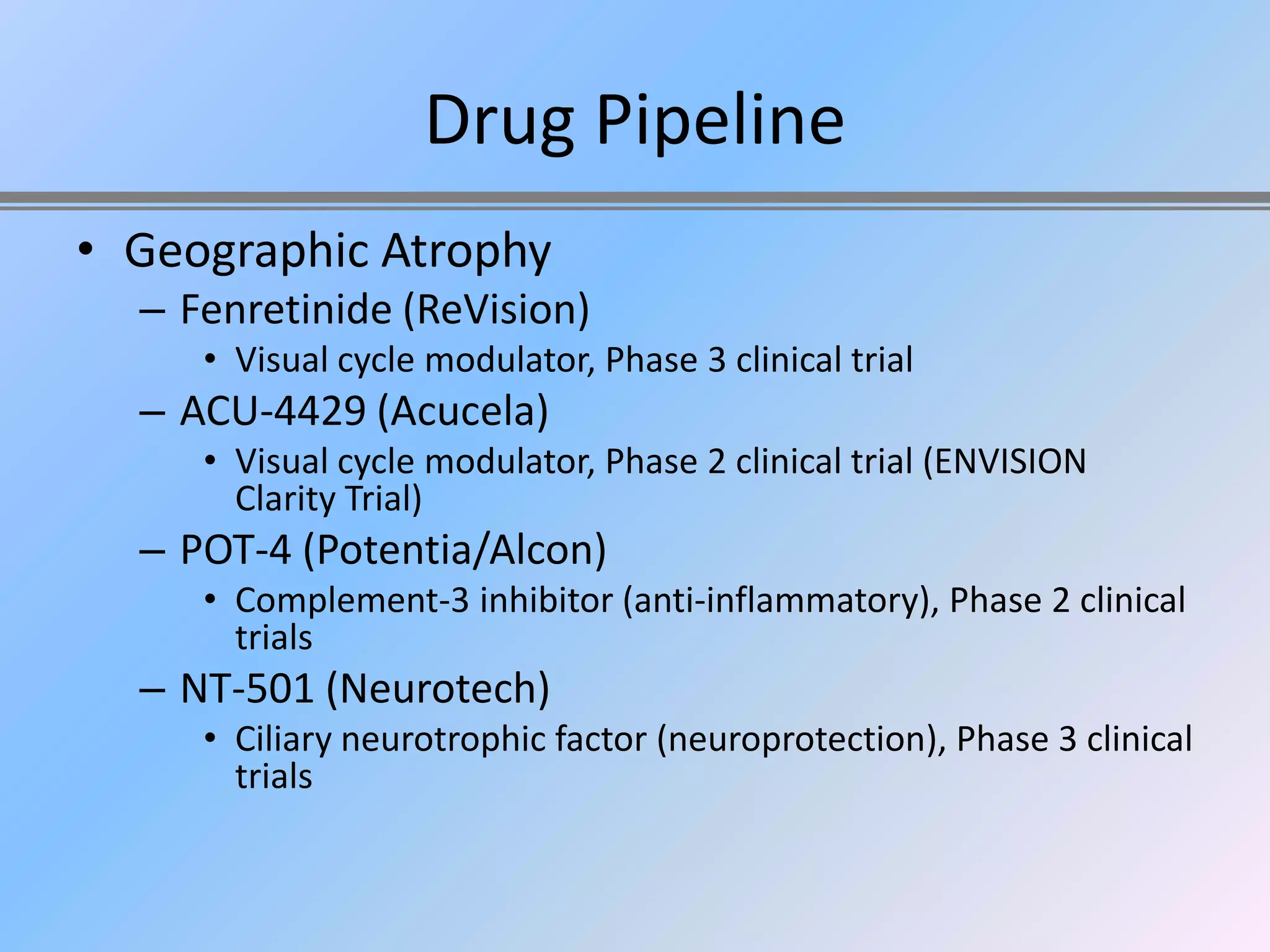 Drug Pipeline
• Geographic Atrophy
  – Fenretinide (ReVision)
     • Visual cycle modulator, Phase 3 clinical trial
  – ACU-4429 (Acucela)
     • Visual cycle modulator, Phase 2 clinical trial (ENVISION
       Clarity Trial)
  – POT-4 (Potentia/Alcon)
     • Complement-3 inhibitor (anti-inflammatory), Phase 2 clinical
       trials
  – NT-501 (Neurotech)
     • Ciliary neurotrophic factor (neuroprotection), Phase 3 clinical
       trials
 
