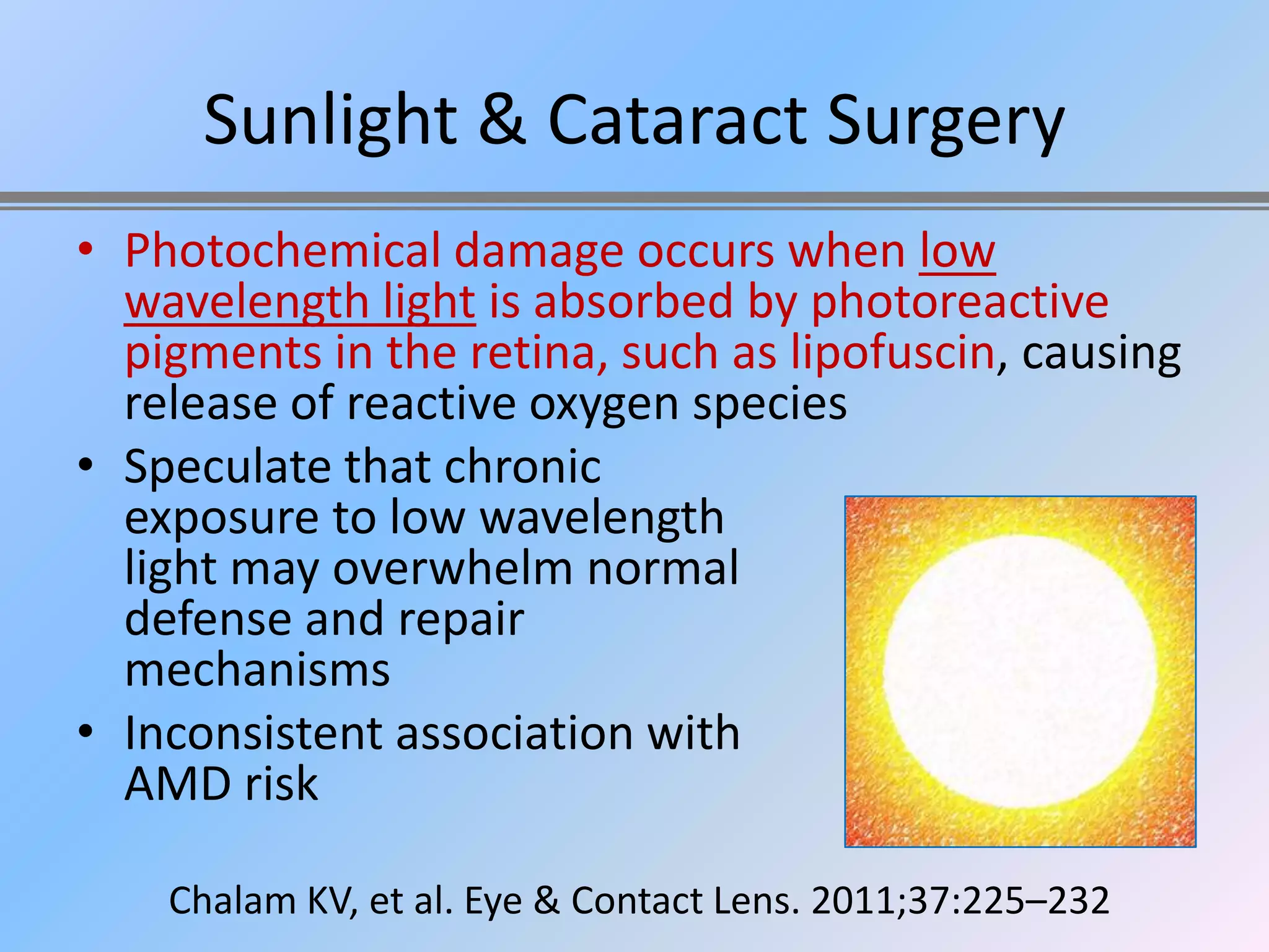 Sunlight & Cataract Surgery
• Photochemical damage occurs when low
  wavelength light is absorbed by photoreactive
  pigments in the retina, such as lipofuscin, causing
  release of reactive oxygen species
• Speculate that chronic
  exposure to low wavelength
  light may overwhelm normal
  defense and repair
  mechanisms
• Inconsistent association with
  AMD risk

    Chalam KV, et al. Eye & Contact Lens. 2011;37:225–232
 