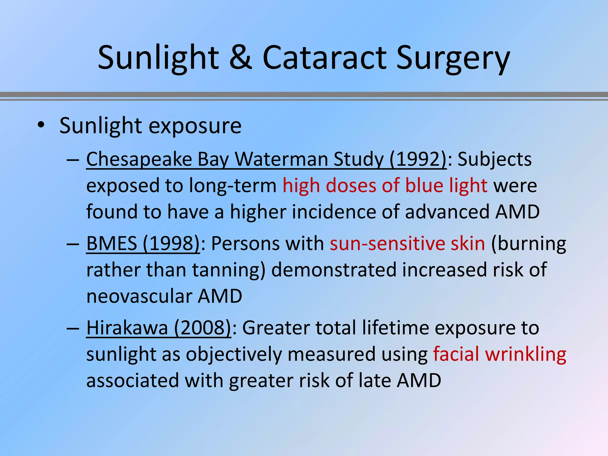 Sunlight & Cataract Surgery
• Sunlight exposure
  – Chesapeake Bay Waterman Study (1992): Subjects
    exposed to long-term high doses of blue light were
    found to have a higher incidence of advanced AMD
  – BMES (1998): Persons with sun-sensitive skin (burning
    rather than tanning) demonstrated increased risk of
    neovascular AMD
  – Hirakawa (2008): Greater total lifetime exposure to
    sunlight as objectively measured using facial wrinkling
    associated with greater risk of late AMD
 