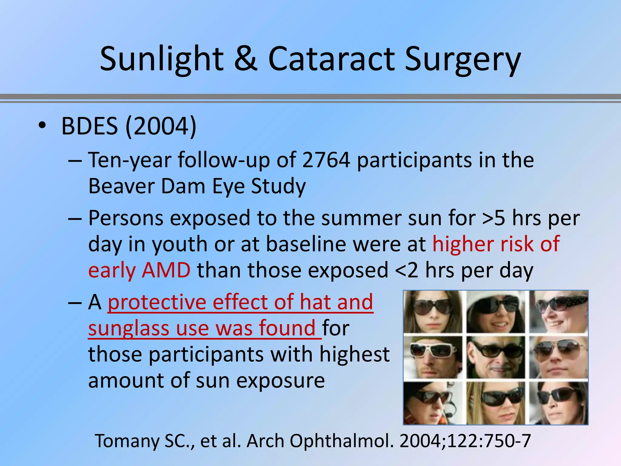 Sunlight & Cataract Surgery
• BDES (2004)
  – Ten-year follow-up of 2764 participants in the
    Beaver Dam Eye Study
  – Persons exposed to the summer sun for >5 hrs per
    day in youth or at baseline were at higher risk of
    early AMD than those exposed <2 hrs per day
  – A protective effect of hat and
    sunglass use was found for
    those participants with highest
    amount of sun exposure

    Tomany SC., et al. Arch Ophthalmol. 2004;122:750-7
 