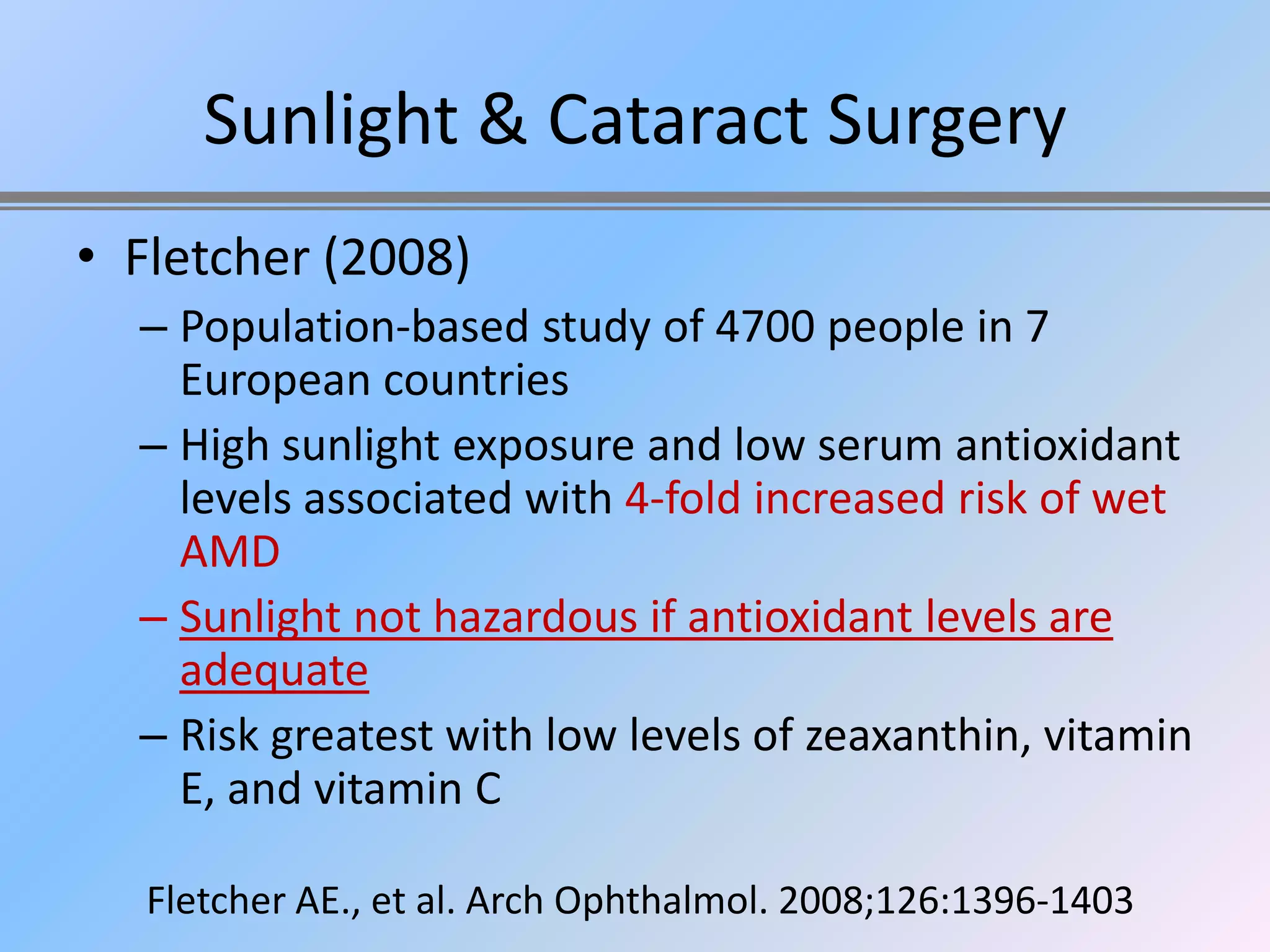 Sunlight & Cataract Surgery
• Fletcher (2008)
  – Population-based study of 4700 people in 7
    European countries
  – High sunlight exposure and low serum antioxidant
    levels associated with 4-fold increased risk of wet
    AMD
  – Sunlight not hazardous if antioxidant levels are
    adequate
  – Risk greatest with low levels of zeaxanthin, vitamin
    E, and vitamin C

   Fletcher AE., et al. Arch Ophthalmol. 2008;126:1396-1403
 