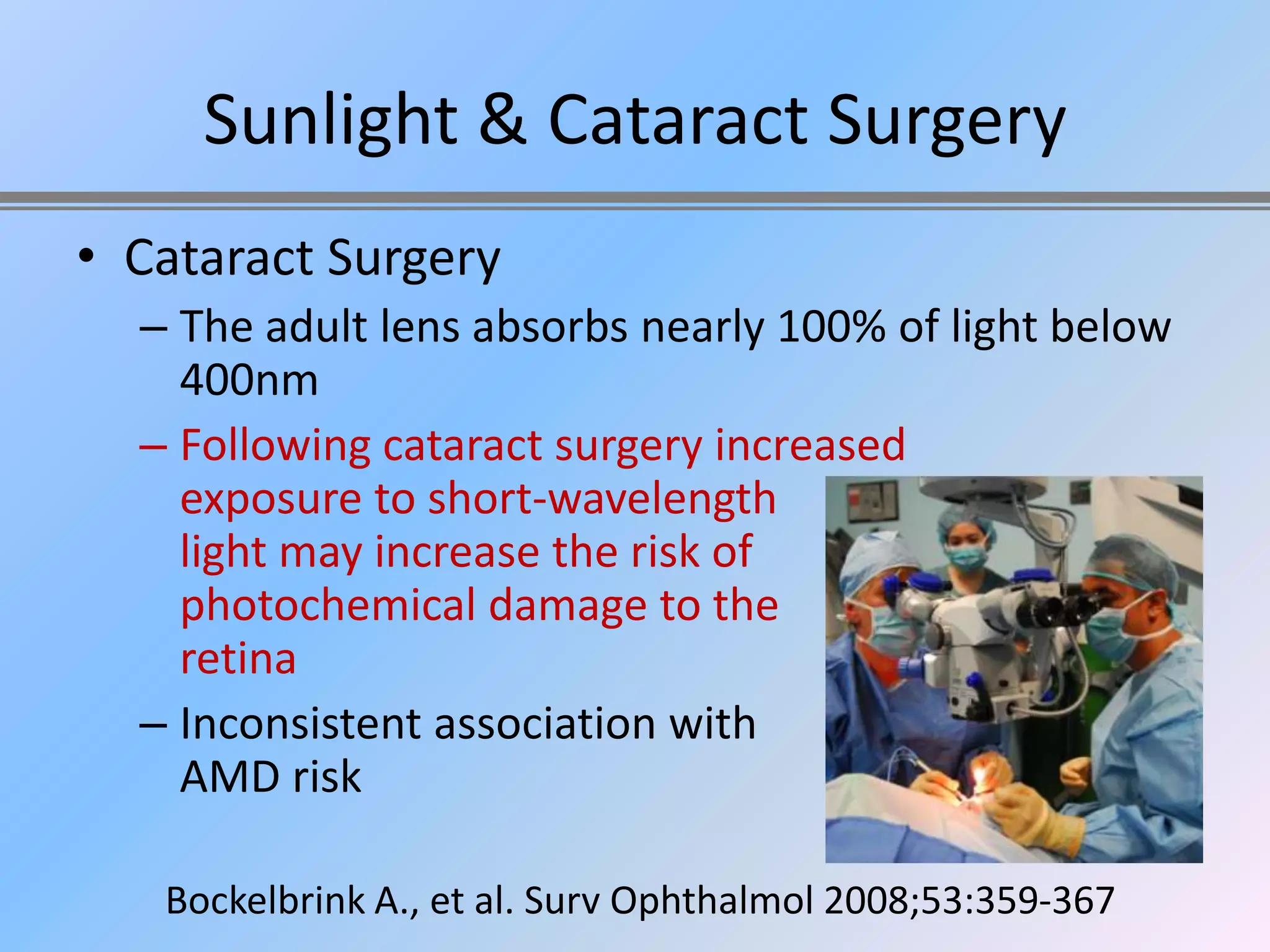 Sunlight & Cataract Surgery
• Cataract Surgery
  – The adult lens absorbs nearly 100% of light below
    400nm
  – Following cataract surgery increased
    exposure to short-wavelength
    light may increase the risk of
    photochemical damage to the
    retina
  – Inconsistent association with
    AMD risk

   Bockelbrink A., et al. Surv Ophthalmol 2008;53:359-367
 