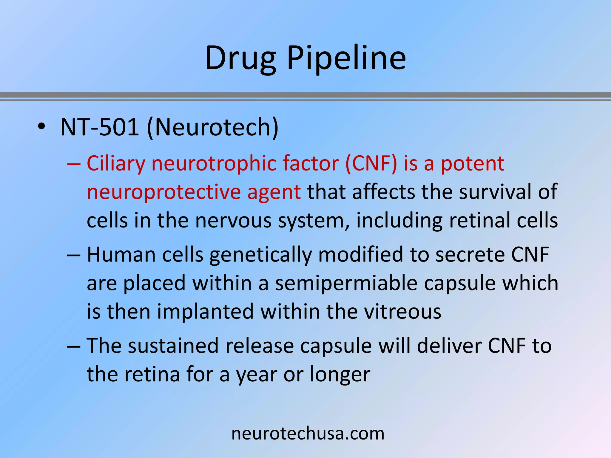 Drug Pipeline
• NT-501 (Neurotech)
  – Ciliary neurotrophic factor (CNF) is a potent
    neuroprotective agent that affects the survival of
    cells in the nervous system, including retinal cells
  – Human cells genetically modified to secrete CNF
    are placed within a semipermiable capsule which
    is then implanted within the vitreous
  – The sustained release capsule will deliver CNF to
    the retina for a year or longer

                   neurotechusa.com
 