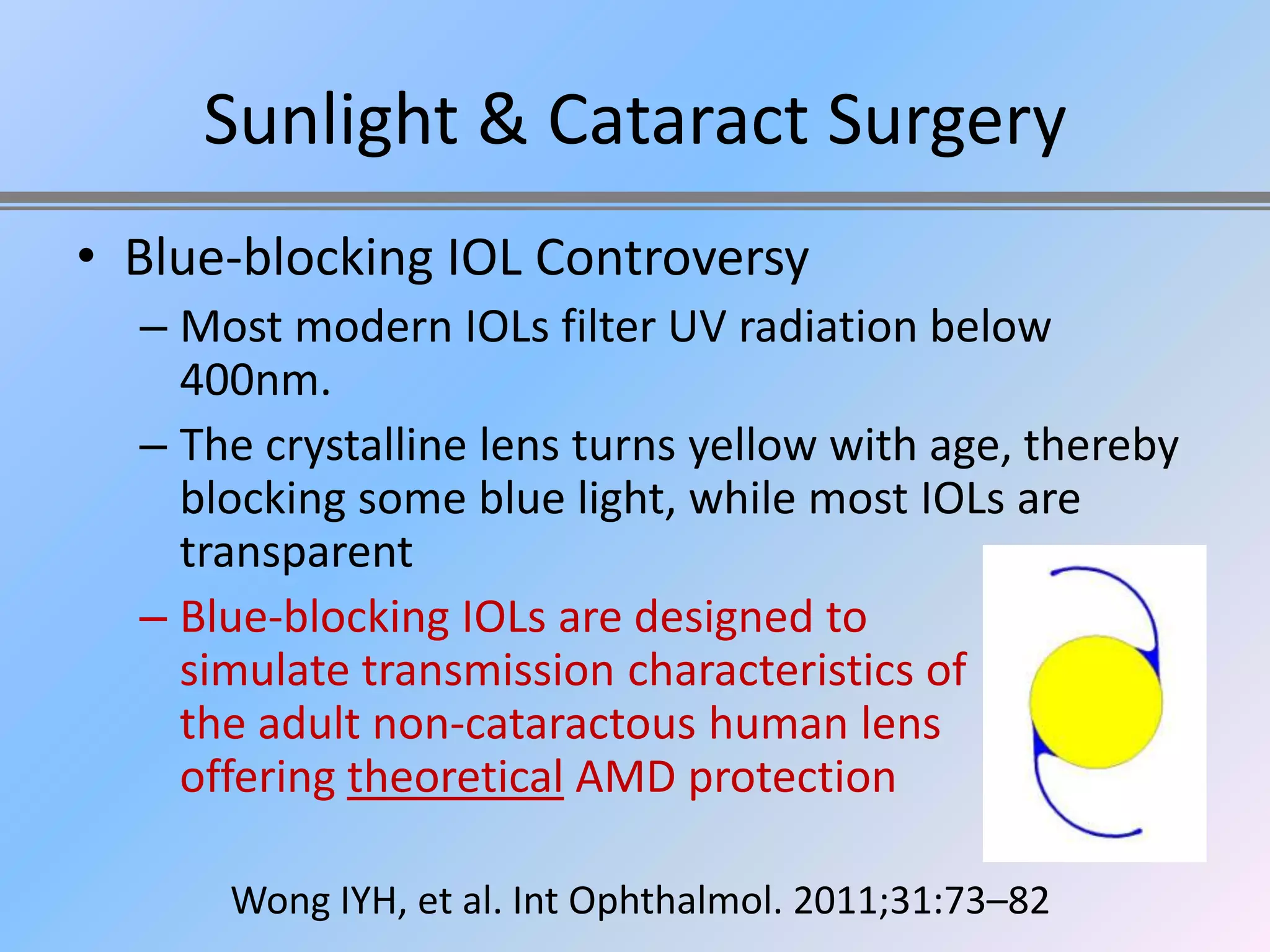 Sunlight & Cataract Surgery
• Blue-blocking IOL Controversy
  – Most modern IOLs filter UV radiation below
    400nm.
  – The crystalline lens turns yellow with age, thereby
    blocking some blue light, while most IOLs are
    transparent
  – Blue-blocking IOLs are designed to
    simulate transmission characteristics of
    the adult non-cataractous human lens
    offering theoretical AMD protection

      Wong IYH, et al. Int Ophthalmol. 2011;31:73–82
 