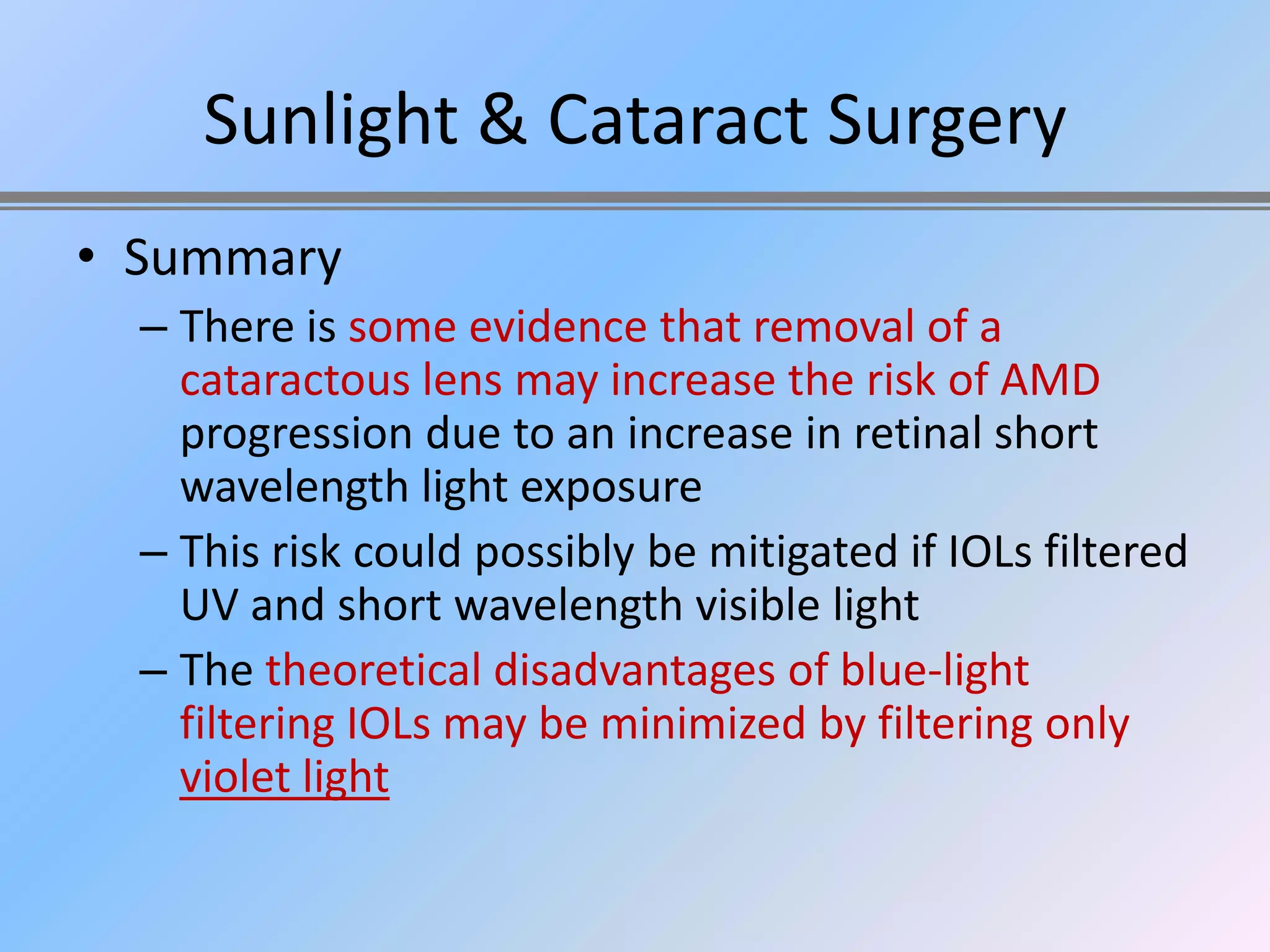 Sunlight & Cataract Surgery
• Summary
  – There is some evidence that removal of a
    cataractous lens may increase the risk of AMD
    progression due to an increase in retinal short
    wavelength light exposure
  – This risk could possibly be mitigated if IOLs filtered
    UV and short wavelength visible light
  – The theoretical disadvantages of blue-light
    filtering IOLs may be minimized by filtering only
    violet light
 