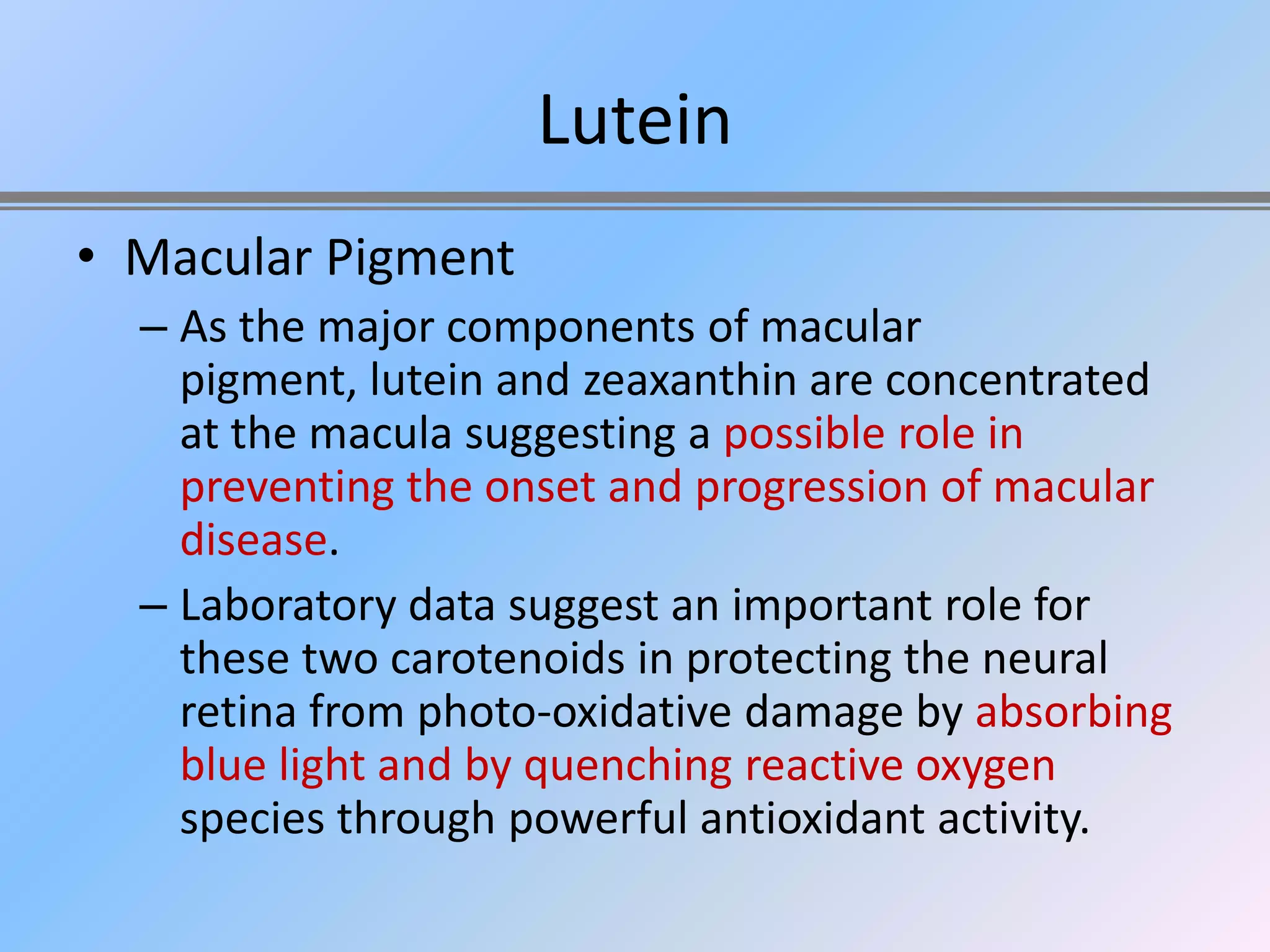 Lutein
• Macular Pigment
  – As the major components of macular
    pigment, lutein and zeaxanthin are concentrated
    at the macula suggesting a possible role in
    preventing the onset and progression of macular
    disease.
  – Laboratory data suggest an important role for
    these two carotenoids in protecting the neural
    retina from photo-oxidative damage by absorbing
    blue light and by quenching reactive oxygen
    species through powerful antioxidant activity.
 