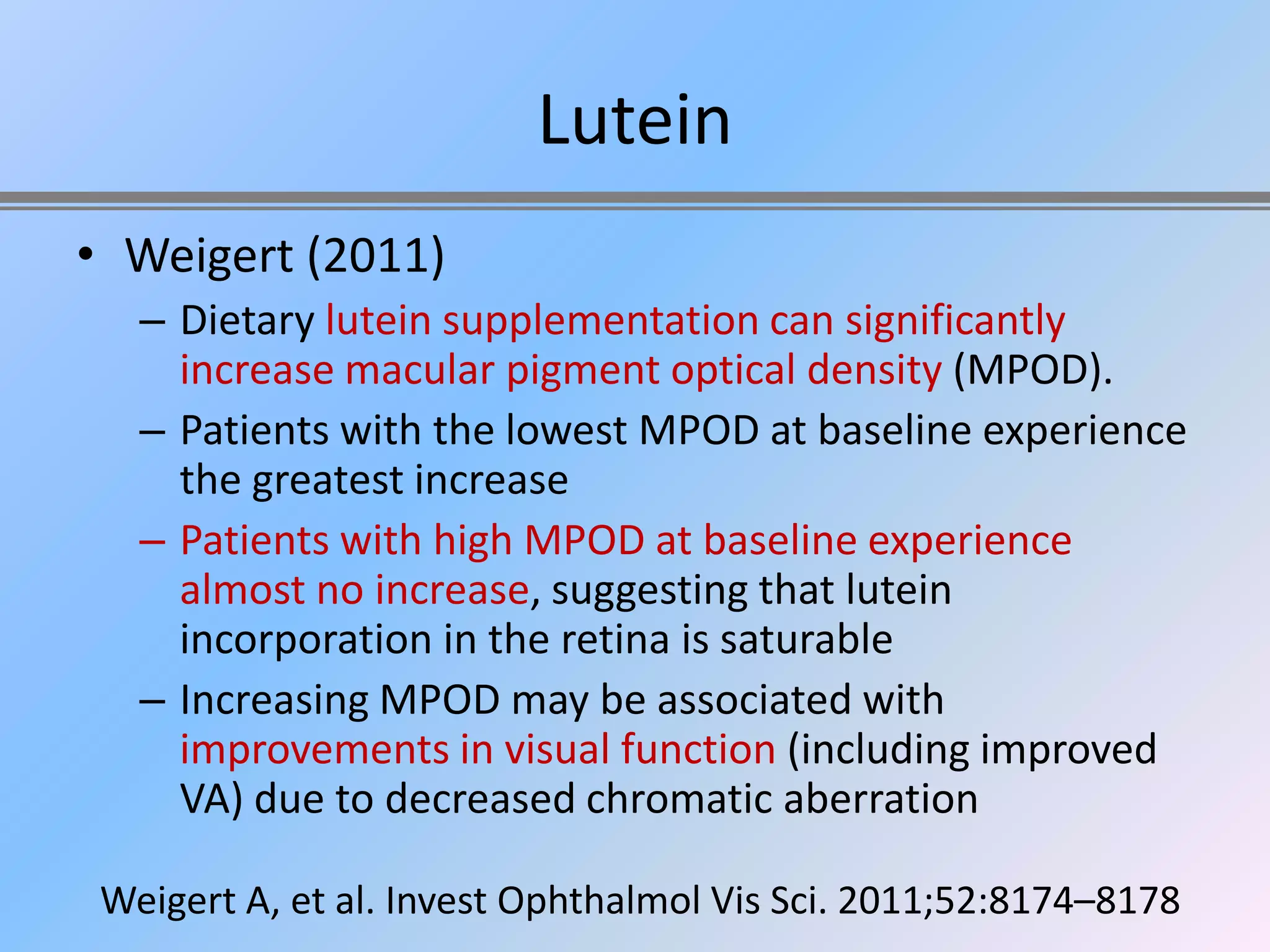 Lutein
• Weigert (2011)
   – Dietary lutein supplementation can significantly
     increase macular pigment optical density (MPOD).
   – Patients with the lowest MPOD at baseline experience
     the greatest increase
   – Patients with high MPOD at baseline experience
     almost no increase, suggesting that lutein
     incorporation in the retina is saturable
   – Increasing MPOD may be associated with
     improvements in visual function (including improved
     VA) due to decreased chromatic aberration

 Weigert A, et al. Invest Ophthalmol Vis Sci. 2011;52:8174–8178
 