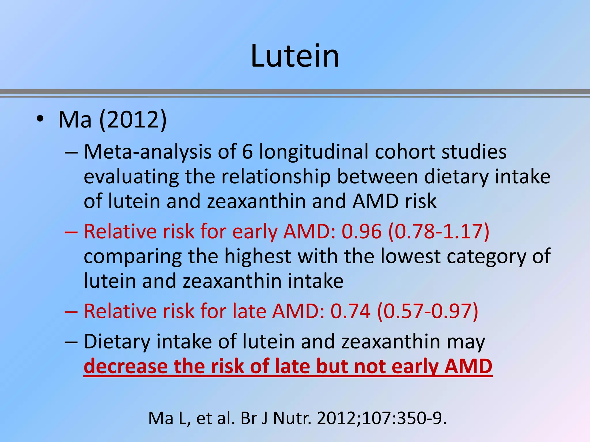 Lutein
• Ma (2012)
  – Meta-analysis of 6 longitudinal cohort studies
    evaluating the relationship between dietary intake
    of lutein and zeaxanthin and AMD risk
  – Relative risk for early AMD: 0.96 (0.78-1.17)
    comparing the highest with the lowest category of
    lutein and zeaxanthin intake
  – Relative risk for late AMD: 0.74 (0.57-0.97)
  – Dietary intake of lutein and zeaxanthin may
    decrease the risk of late but not early AMD

          Ma L, et al. Br J Nutr. 2012;107:350-9.
 