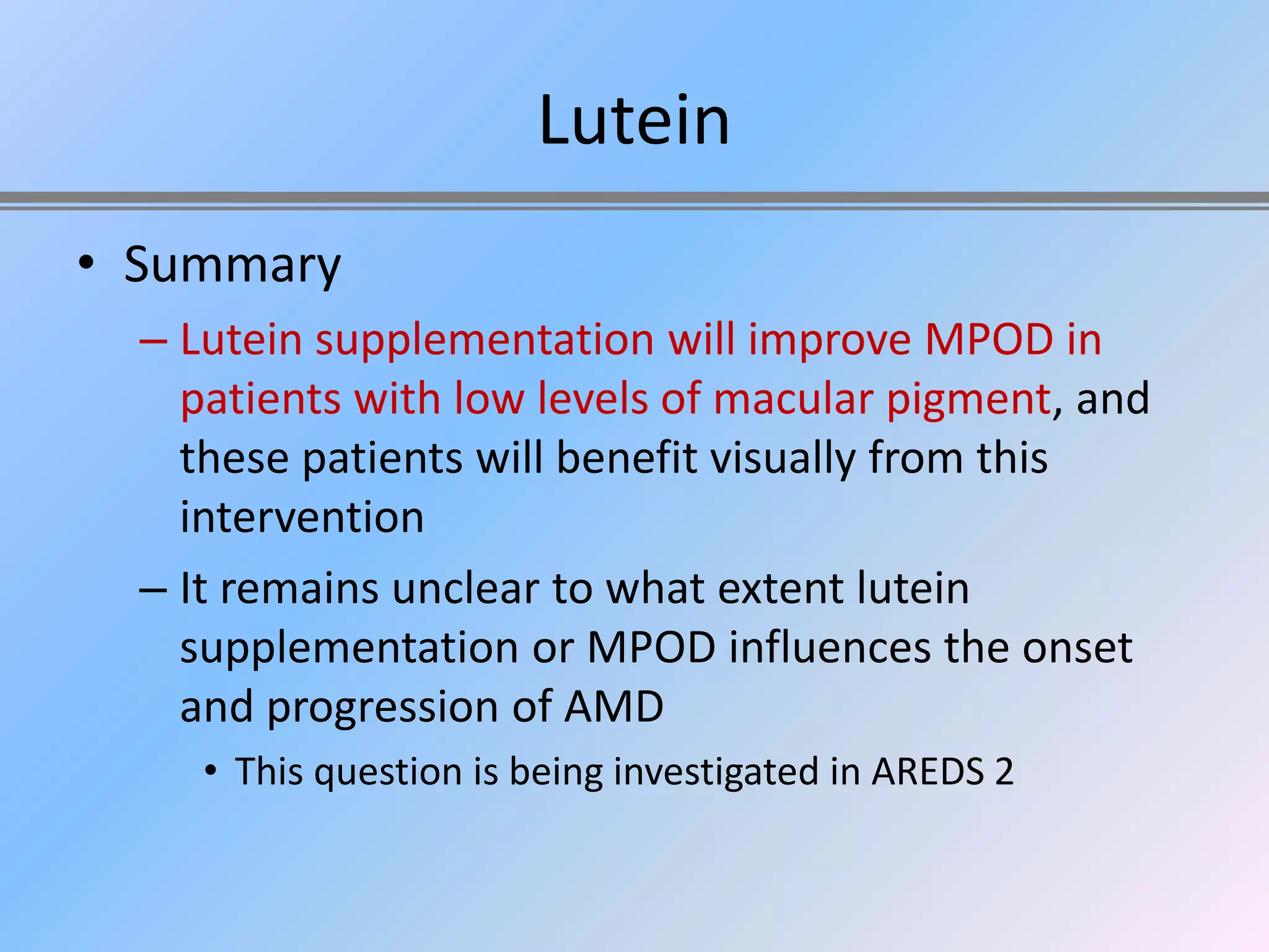Lutein
• Summary
  – Lutein supplementation will improve MPOD in
    patients with low levels of macular pigment, and
    these patients will benefit visually from this
    intervention
  – It remains unclear to what extent lutein
    supplementation or MPOD influences the onset
    and progression of AMD
     • This question is being investigated in AREDS 2
 