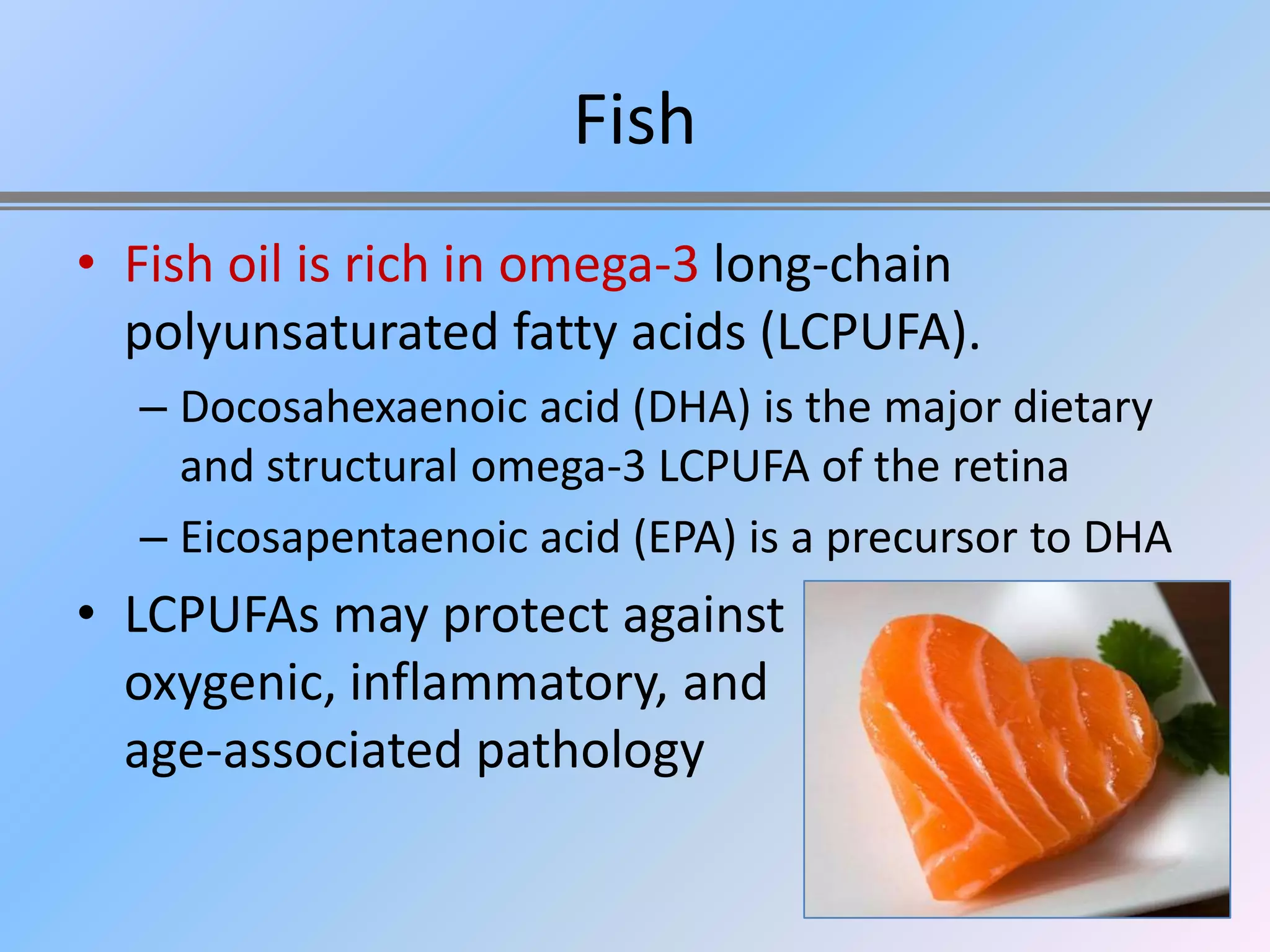 Fish
• Fish oil is rich in omega-3 long-chain
  polyunsaturated fatty acids (LCPUFA).
  – Docosahexaenoic acid (DHA) is the major dietary
    and structural omega-3 LCPUFA of the retina
  – Eicosapentaenoic acid (EPA) is a precursor to DHA
• LCPUFAs may protect against
  oxygenic, inflammatory, and
  age-associated pathology
 