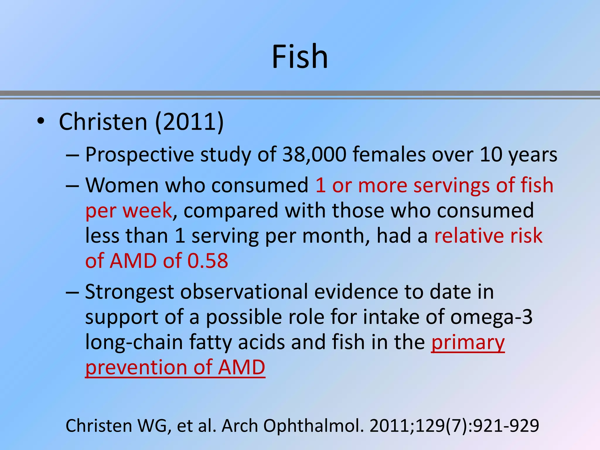 Fish
• Christen (2011)
  – Prospective study of 38,000 females over 10 years
  – Women who consumed 1 or more servings of fish
    per week, compared with those who consumed
    less than 1 serving per month, had a relative risk
    of AMD of 0.58
  – Strongest observational evidence to date in
    support of a possible role for intake of omega-3
    long-chain fatty acids and fish in the primary
    prevention of AMD

  Christen WG, et al. Arch Ophthalmol. 2011;129(7):921-929
 