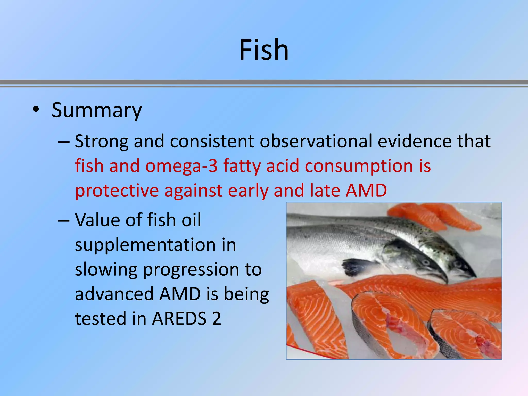 Fish
• Summary
  – Strong and consistent observational evidence that
    fish and omega-3 fatty acid consumption is
    protective against early and late AMD
  – Value of fish oil
    supplementation in
    slowing progression to
    advanced AMD is being
    tested in AREDS 2
 